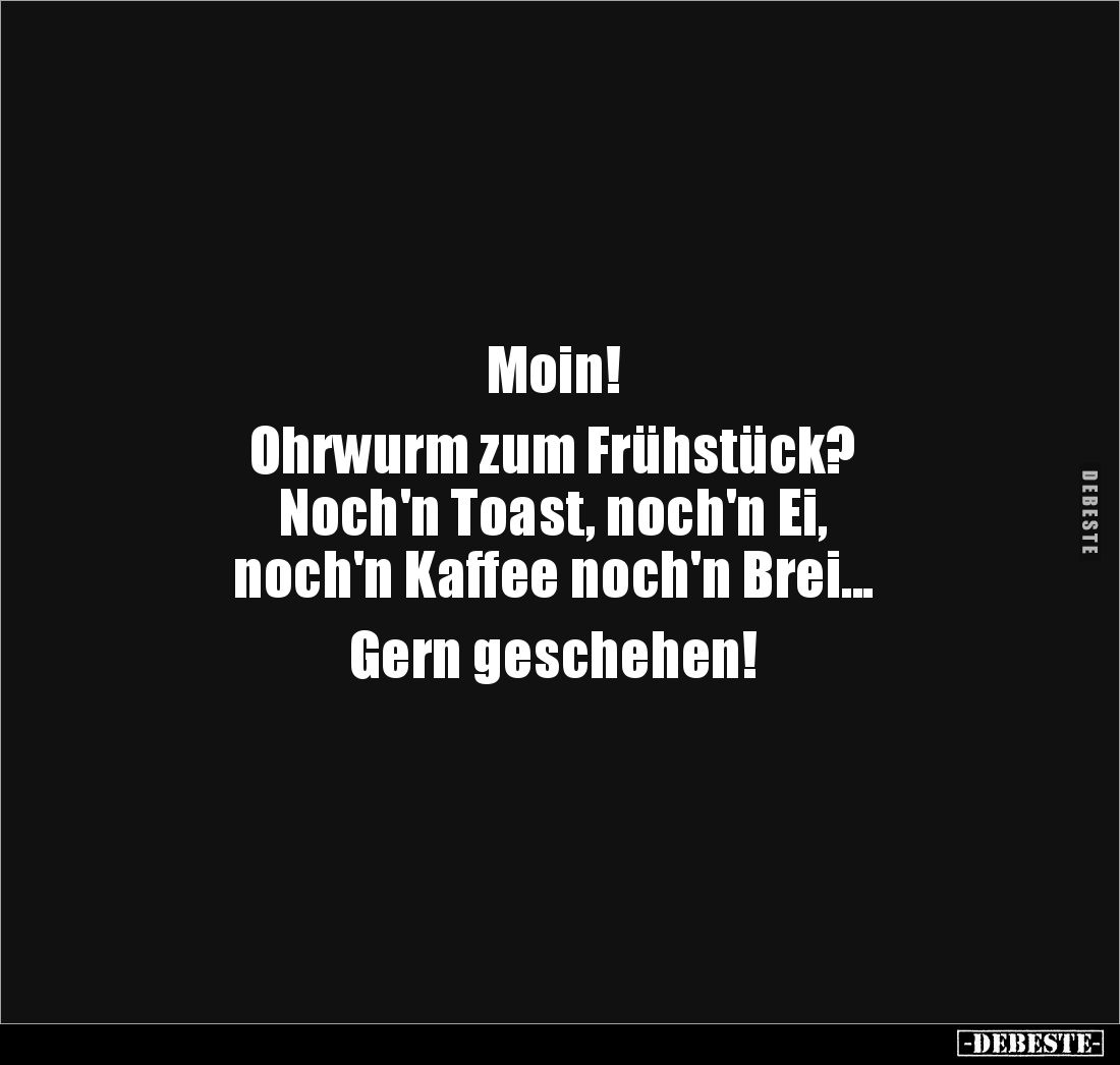 Moin!
Ohrwurm zum Frühstück?
Noch'n Toast, noch'n Ei,
noch'n Kaffee noch'n Brei...
Gern geschehen!