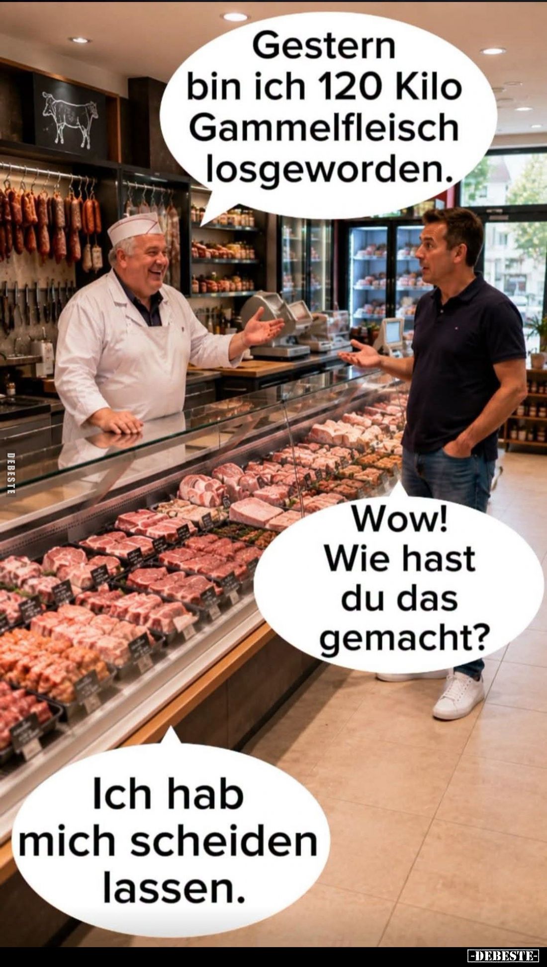 Gestern bin ich 120 Kilo Gammelfleisch losgeworden. -
Wow! Wie hast du das gemacht?
-
Ich hab mich scheiden lassen.