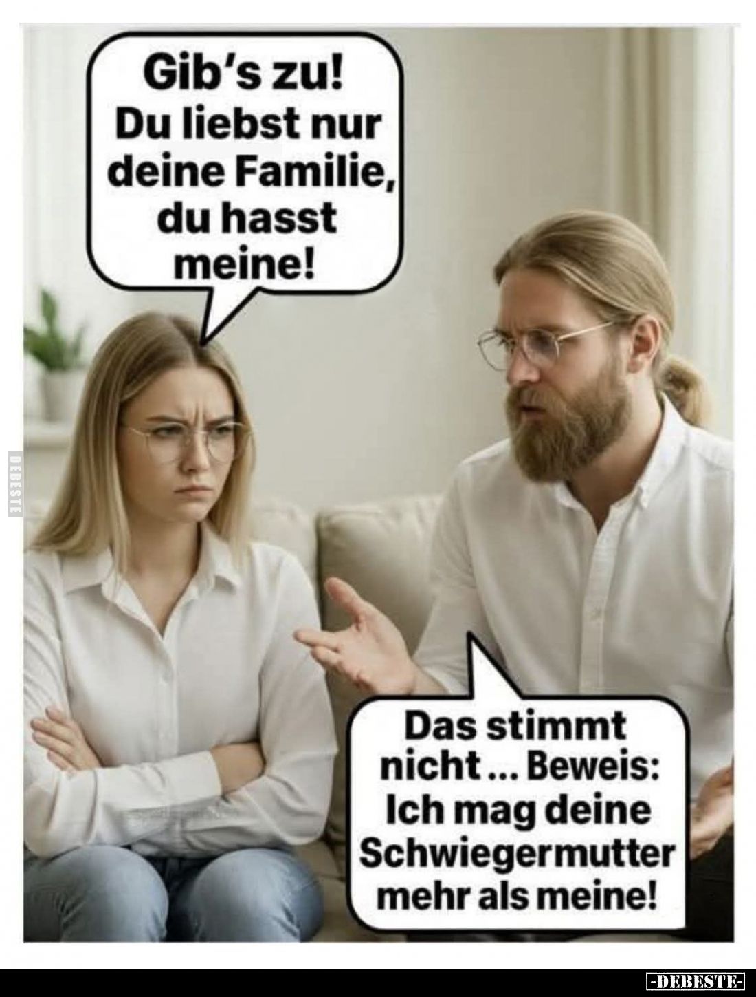 Gib's zu! Du liebst nur deine Familie, du hasst meine! -
Das stimmt nicht... Beweis: Ich mag deine Schwiegermutter mehr als ...