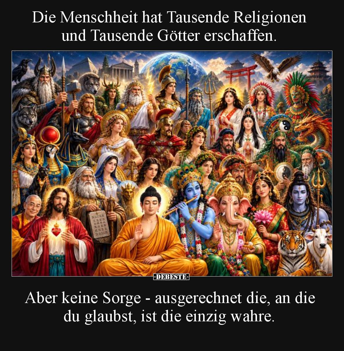 Die Menschheit hat Tausende Religionen und Tausende Götter erschaffen.

Aber keine Sorge - ausgerechnet die, an die du glau...