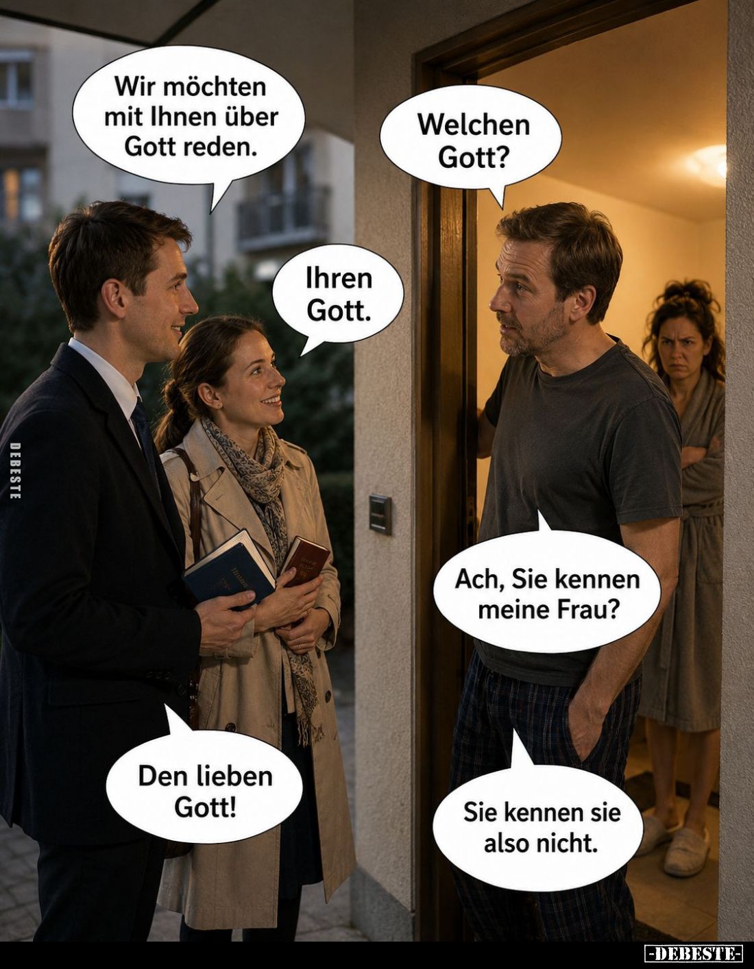 Wir möchten mit Ihnen über Gott reden. Welchen Gott? Ihren Gott. Ach, Sie kennen meine Frau? Den lieben Gott! Sie kennen sie ...