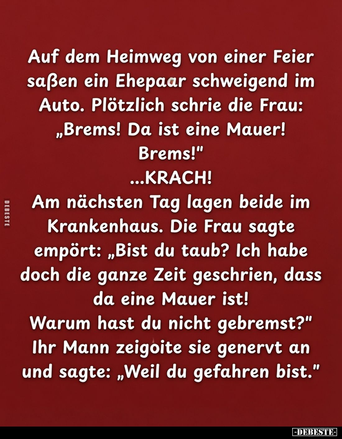 Auf dem Heimweg von einer Feier saßen ein Ehepaar schweigend im Auto. Plötzlich schrie die Frau: „Brems! Da ist eine Mauer!
...