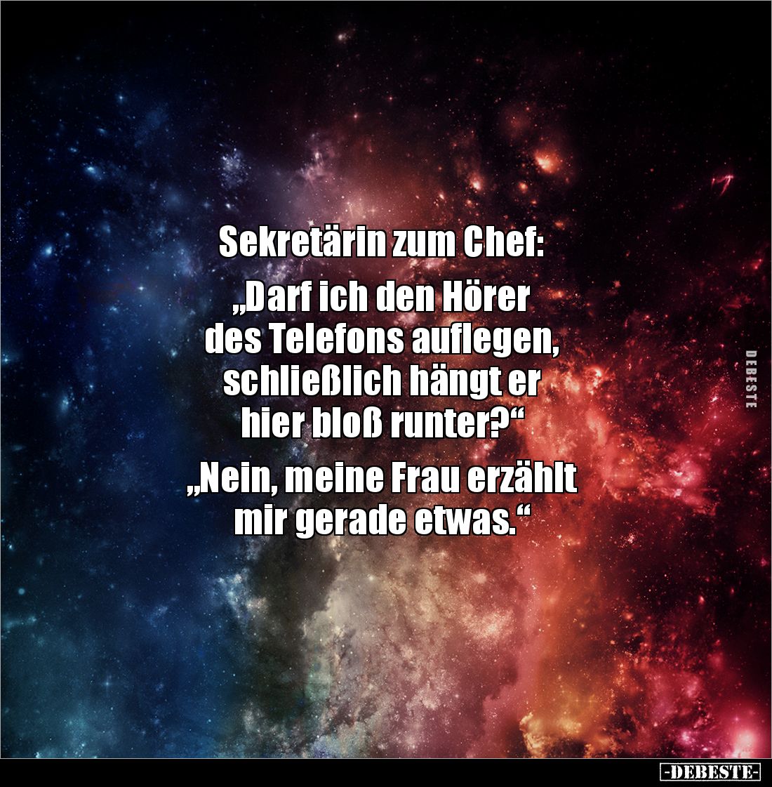 Sekretärin zum Chef:

„Darf ich den Hörer 
des Telefons auflegen, 
schließlich hängt er 
hier bloß runter?“

„Nein, me...