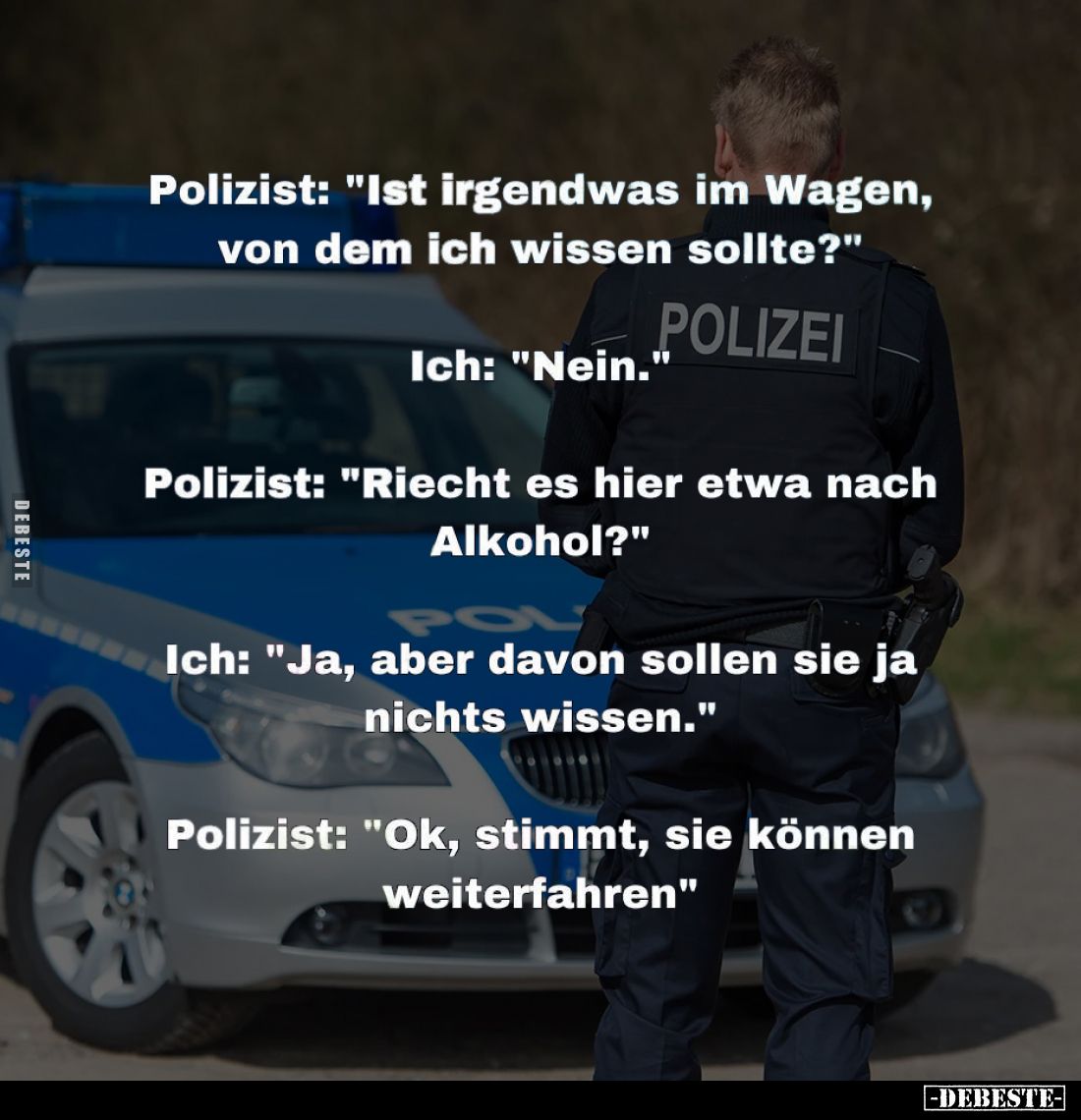 Polizist: "Ist irgendwas im Wagen, von dem ich wissen sollte?" -
Ich: "Nein."
-
Polizist: "Riecht...