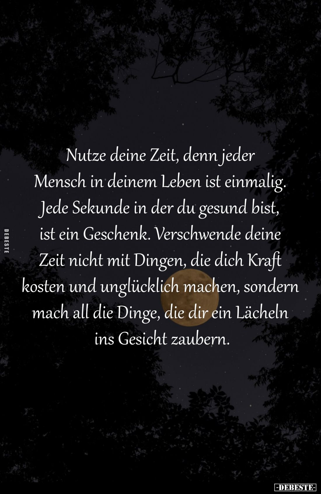 Nutze deine Zeit, denn jeder 
Mensch in deinem Leben ist einmalig. 
Jede Sekunde in der du gesund bist, 
ist ein Geschenk....