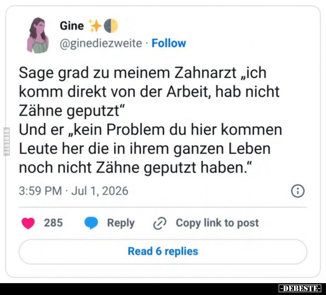 Sage grad zu meinem Zahnarzt „ich komm direkt von der Arbeit, hab nicht Zähne geputzt“
Und er „kein Problem du hier kommen L...