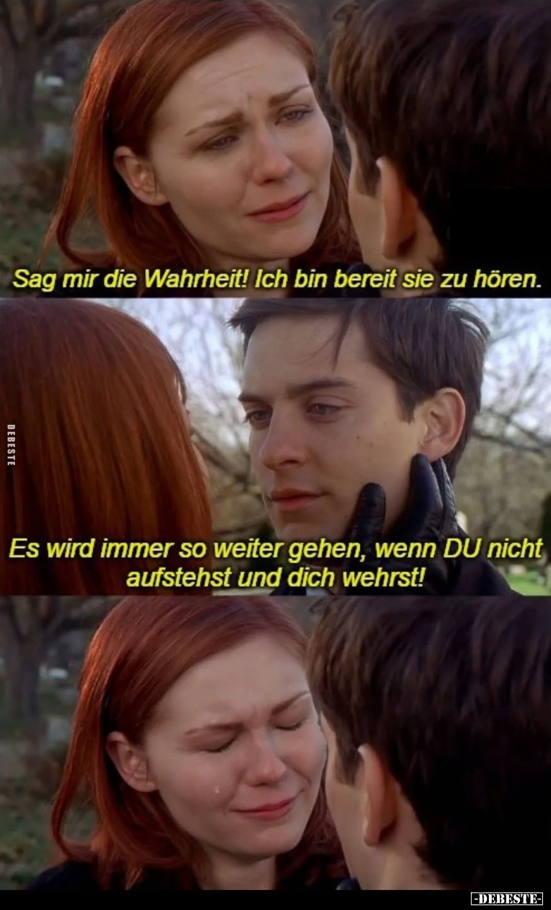 Sag mir die Wahrheit! Ich bin bereit sie zu hören.
Es wird immer so weiter gehen, wenn DU nicht aufstehst und dich wehrst!