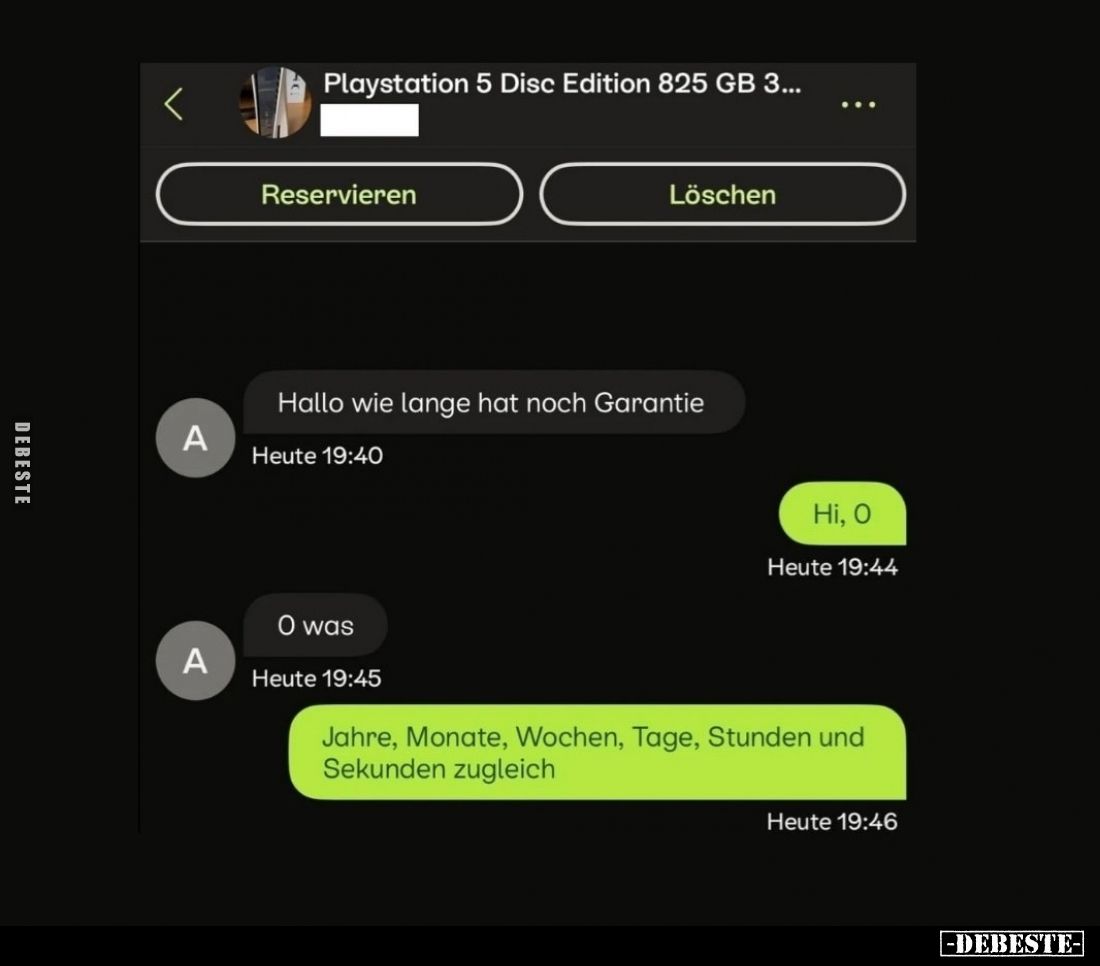 Hallo wie lange hat noch Garantie. - Hi, O. - O was. - Jahre, Monate, Wochen, Tage, Stunden und Sekunden zugleich.