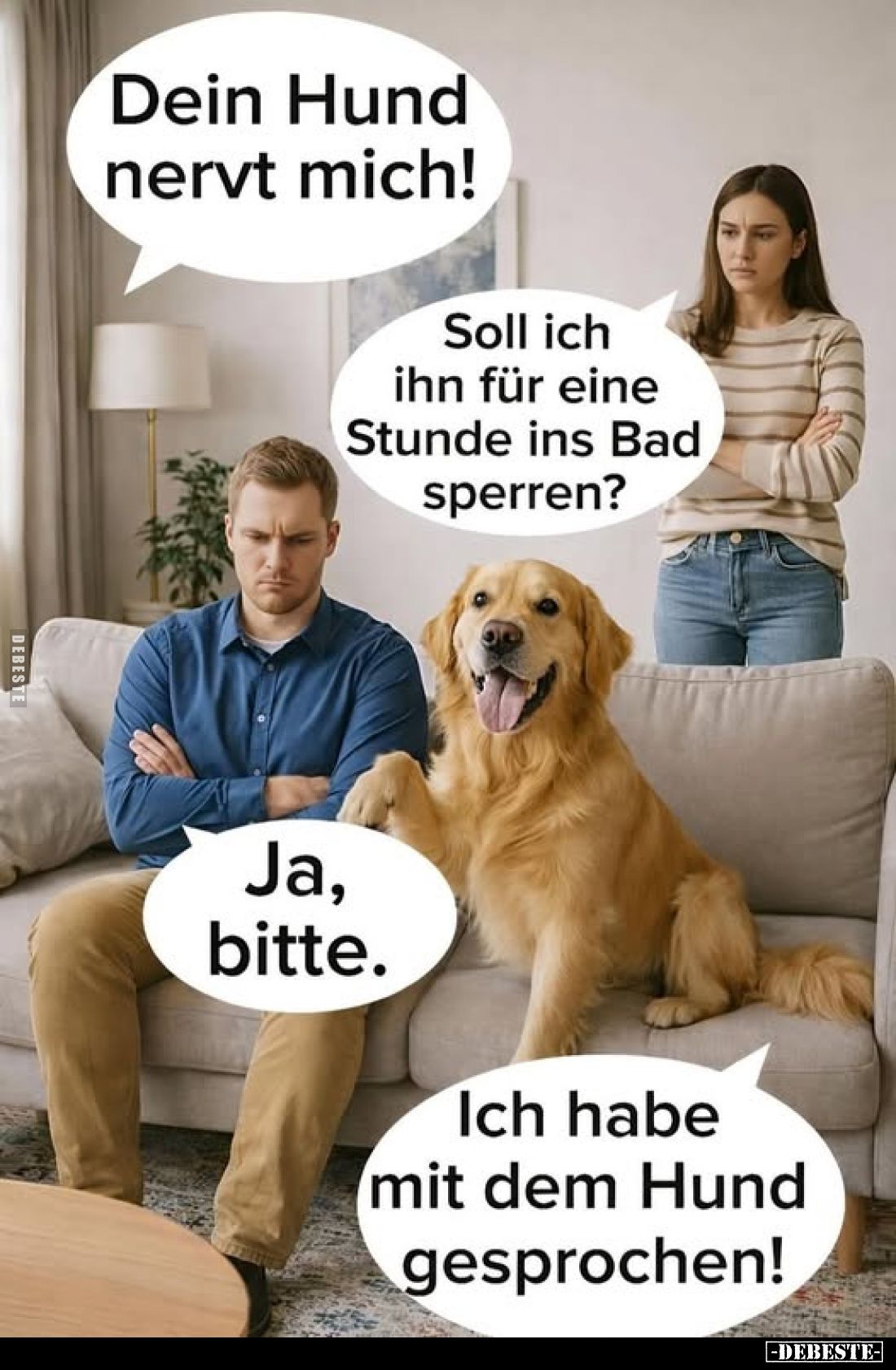 Dein Hund nervt mich!
Soll ich ihn für eine Stunde ins Bad sperren?
Ja, bitte.
Ich habe mit dem Hund gesprochen!