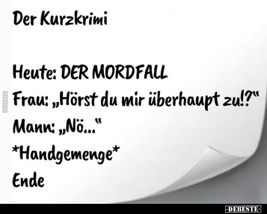 Der Kurzkrimi. -
Heute: DER MORDFALL. -
Frau: "Hörst du mir überhaupt zu!?" -
Mann: "No..." -
*Handge...