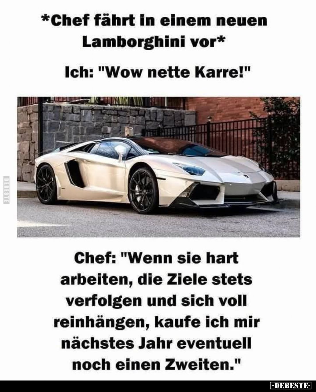 *Chef fährt in einem neuen Lamborghini vor*
Ich: "Wow nette Karre!"
Chef: "Wenn sie hart arbeiten, die Ziele...