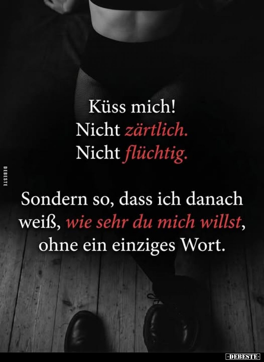 Küss mich!
Nicht zärtlich.
Nicht flüchtig.
Sondern so, dass ich danach weiß, wie sehr du mich willst, ohne ein einziges Wo...
