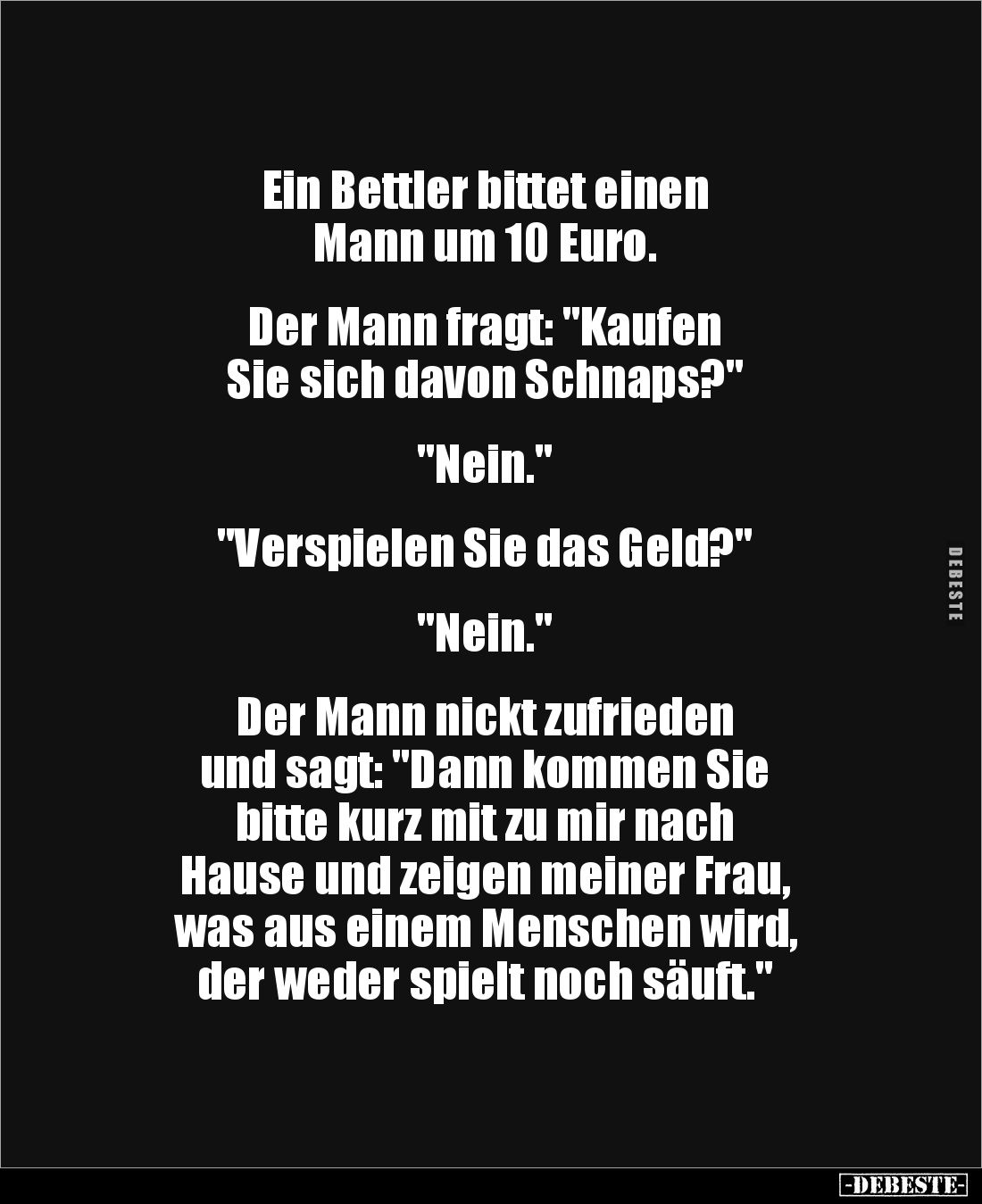 Ein Bettler bittet einen
Mann um 10 Euro.
Der Mann fragt: "Kaufen
Sie sich davon Schnaps?"
"Nei...