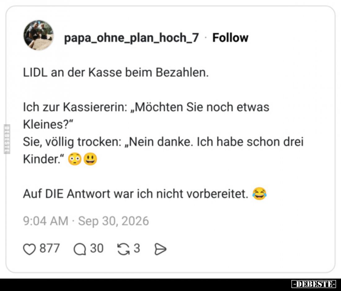 LIDL an der Kasse beim Bezahlen.

Ich zur Kassiererin: „Möchten Sie noch etwas Kleines?“

Sie, völlig trocken: „Nein dank...