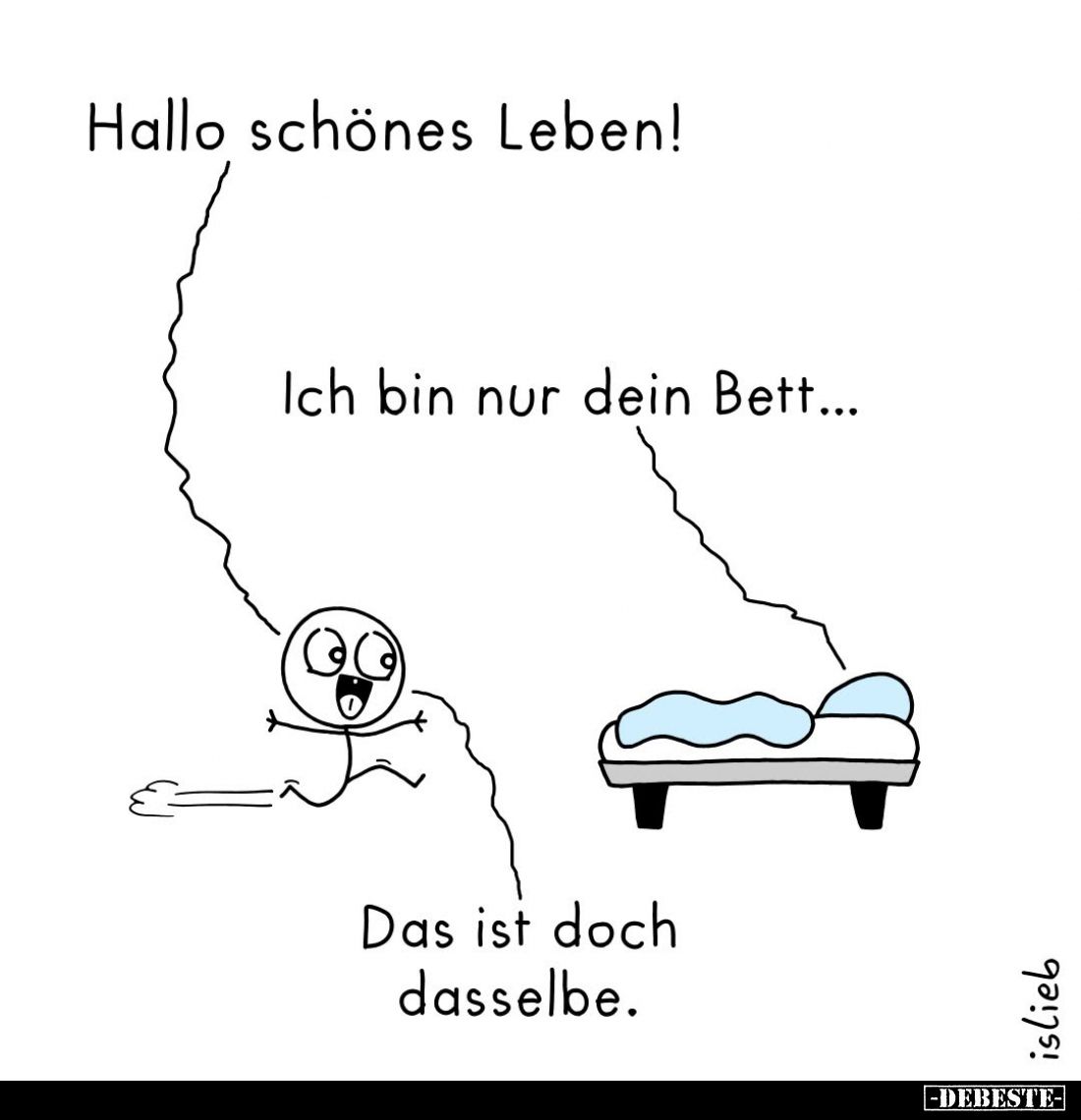 Hallo schönes Leben!
-
Ich bin nur dein Bett...
-
Das ist doch dasselbe.