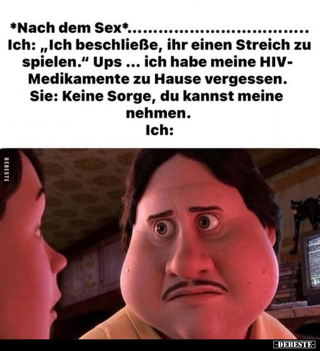 *Nach dem Sex*.
Ich: „Ich beschließe, ihr einen Streich zu spielen." 
Ups ich habe meine HIV-Medikamente zu Hause verg...