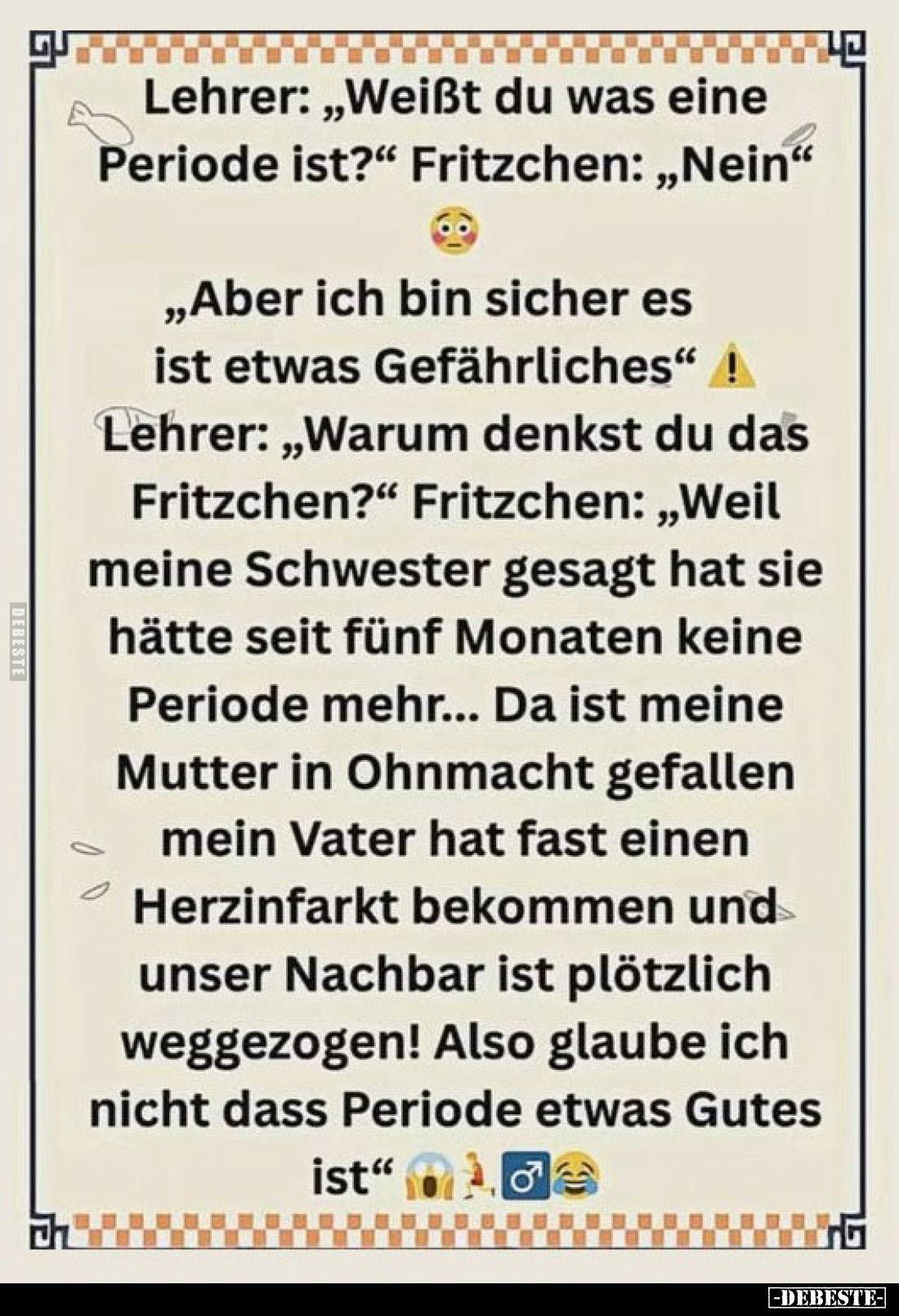 Lehrer: „Weißt du was eine Periode ist?“ Fritzchen: „Nein“ „Aber ich bin sicher es ist etwas Gefährliches“
Lehrer: „Warum de...