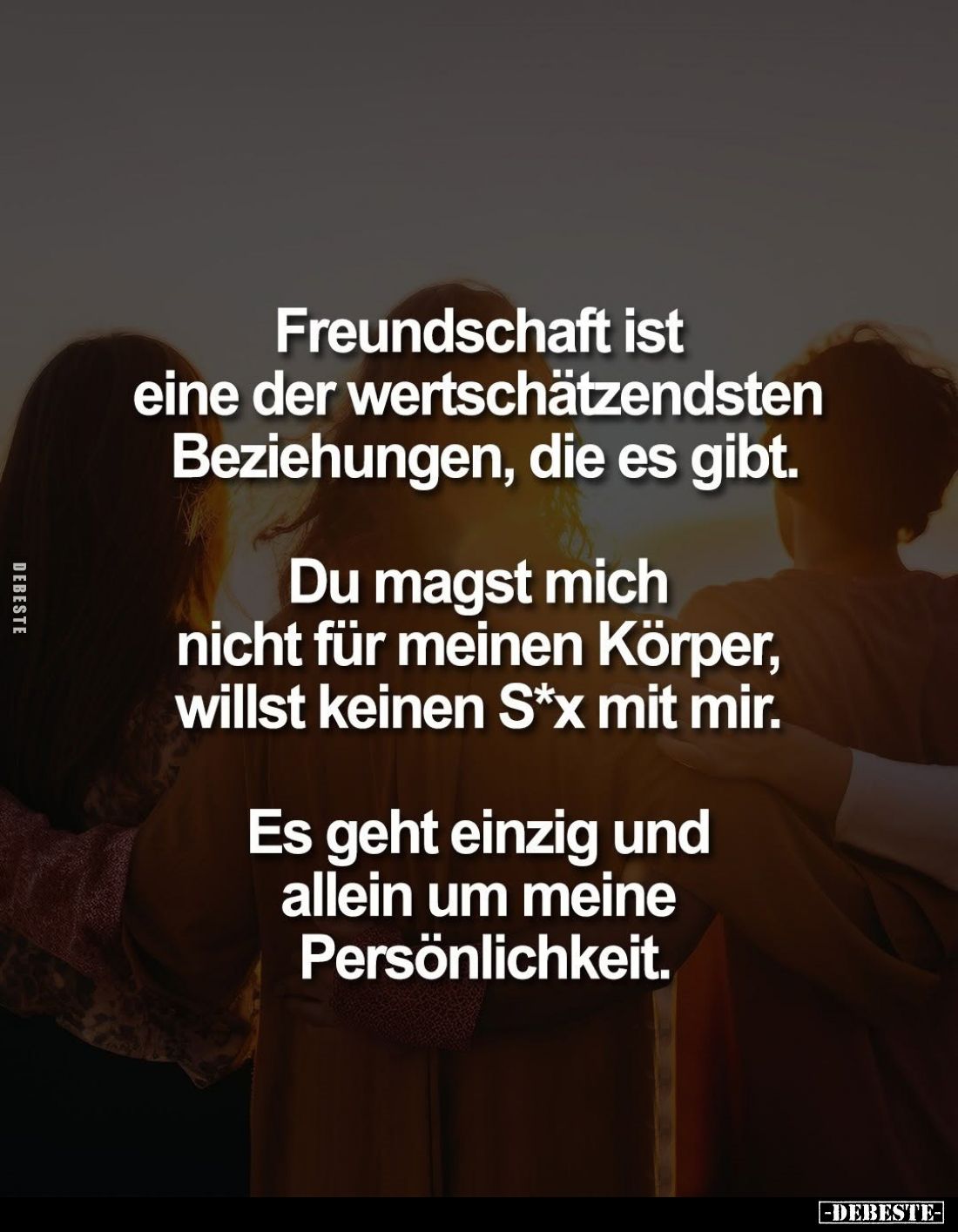 Freundschaft ist eine der wertschätzendsten Beziehungen, die es gibt.
Du magst mich nicht für meinen Körper, willst keinen S...