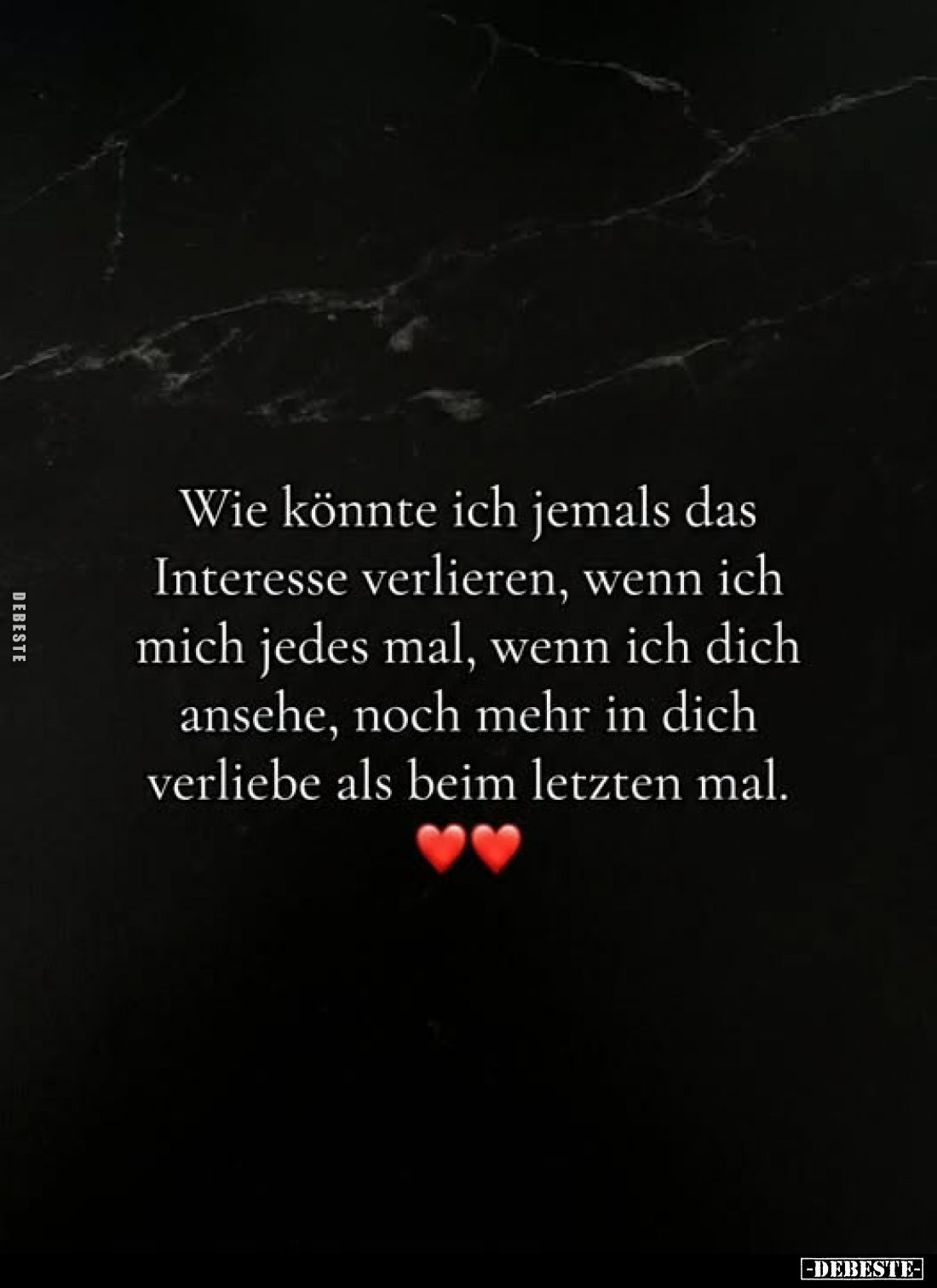 Wie könnte ich jemals das
Interesse verlieren, wenn ich
mich jedes mal, wenn ich dich
ansehe, noch mehr in dich
verliebe ...