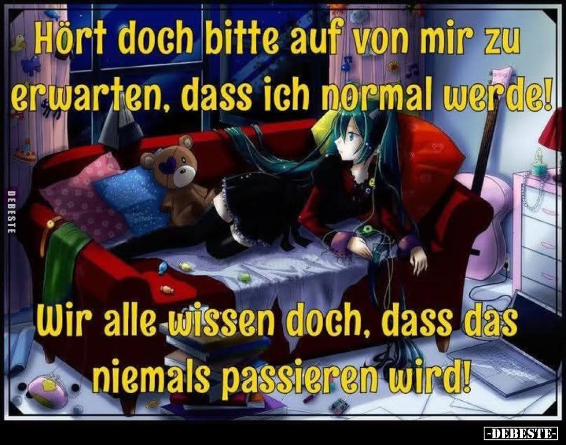 Hört doch bitte auf von mir zu erwarten, dass ich normal werde!
Wir alle wissen doch, dass das niemals passieren wird!