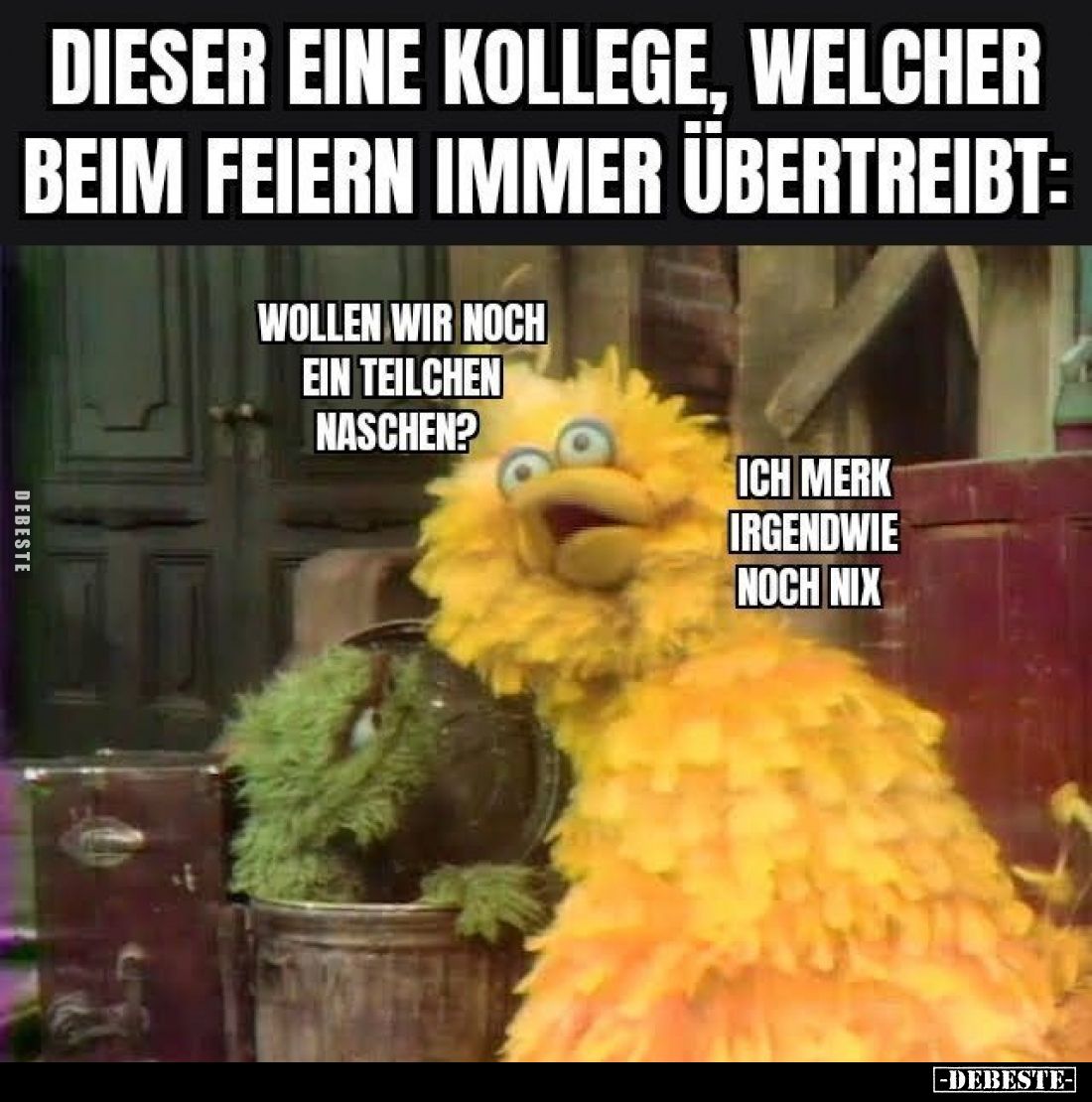 DIESER EINE KOLLEGE, WELCHER BEIM FEIERN IMMER ÜBERTREIBT:

WOLLEN WIR NOCH EIN TEILCHEN NASCHEN?

ICH MERK IRGENDWIE NOC...