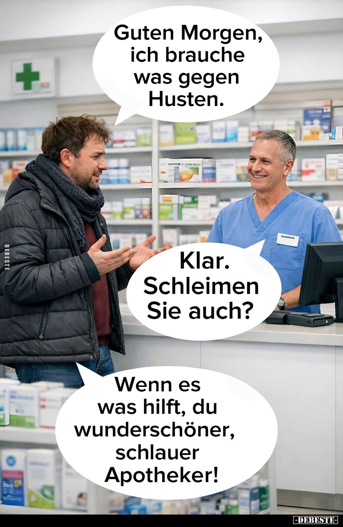 Guten Morgen, ich brauche was gegen Husten. -
Klar. Schleimen Sie auch? -
Wenn es was hilft, du wunderschöner, schlauer Apo...