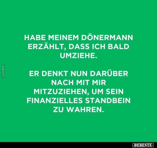 Habe meinem Dönermann erzählt, dass ich bald umziehe. Er denkt nun darüber nach mit mir mitzuziehen, um sein finanzielles Sta...