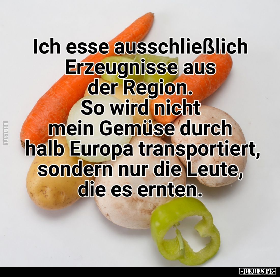 Ich esse ausschließlich Erzeugnisse aus der Region.
So wird nicht mein Gemüse durch halb Europa transportiert, sondern nur d...