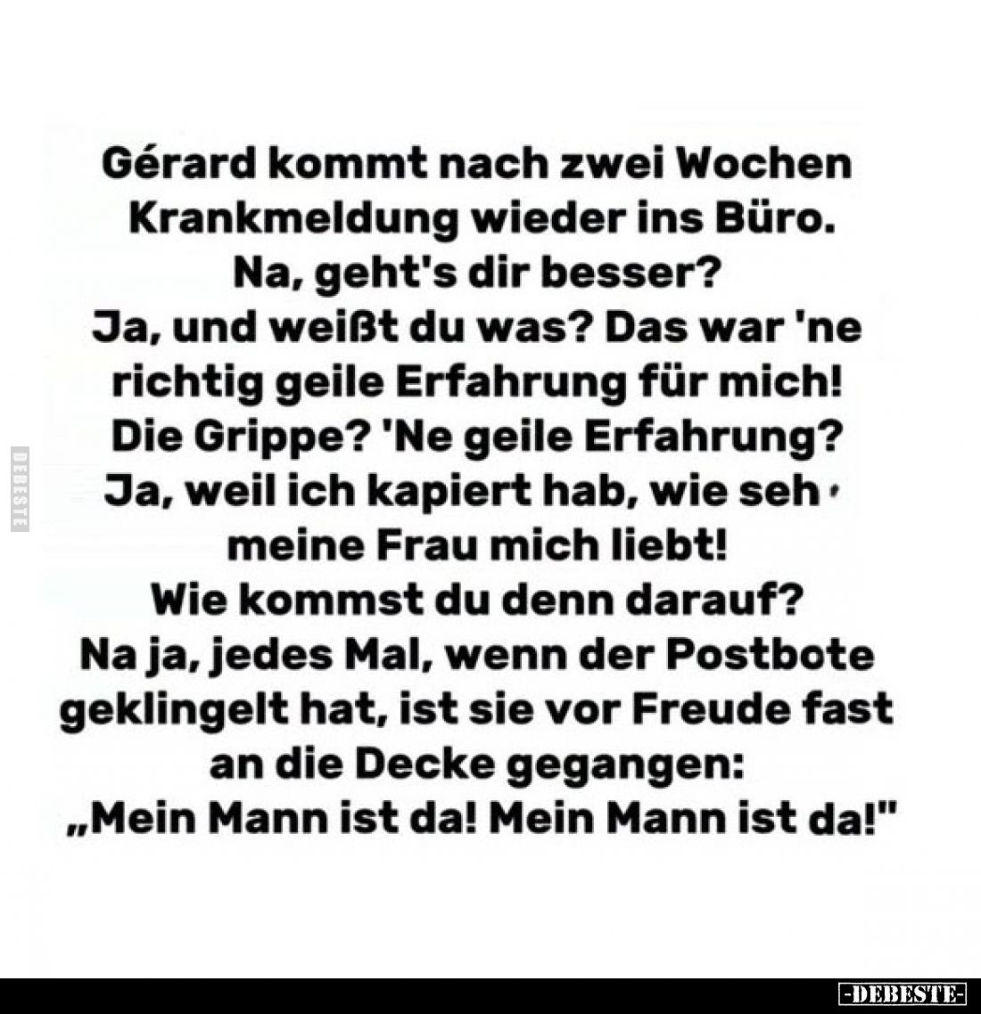 Gérard kommt nach zwei Wochen Krankmeldung wieder ins Büro.
Na, geht's dir besser?
Ja, und weißt du was? Das war 'ne richti...
