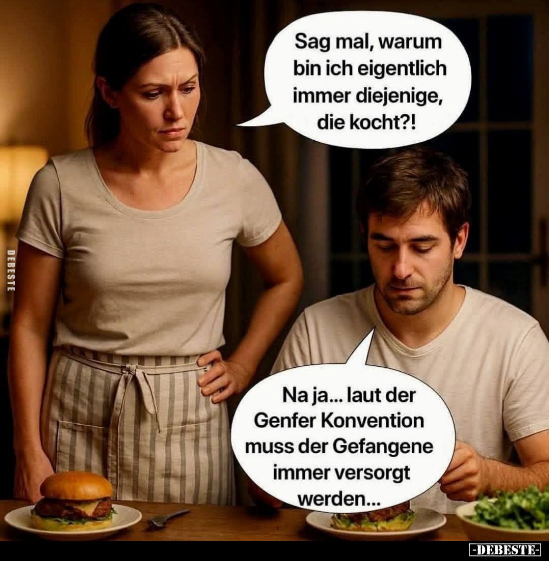 Sag mal, warum bin ich eigentlich immer diejenige, die kocht?! -
Na ja... laut der Genfer Konvention muss der Gefangene imme...