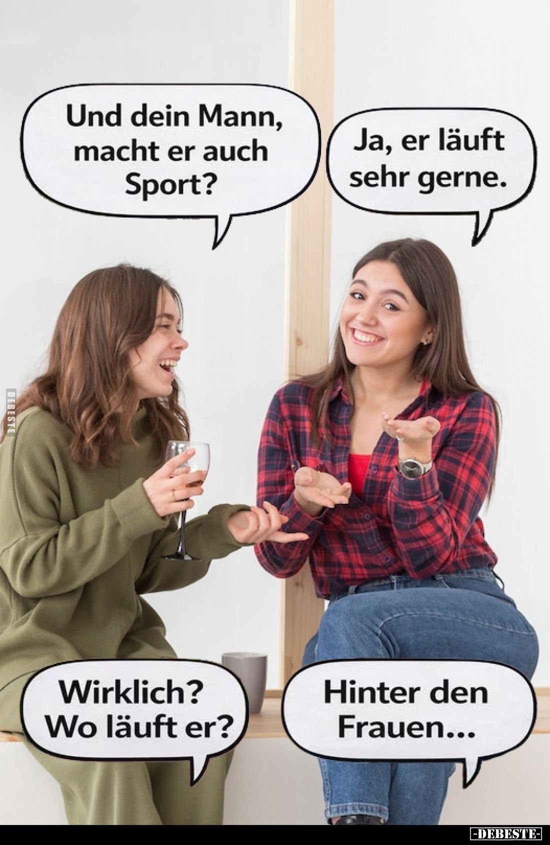 Und dein Mann, macht er auch Sport?
-
Ja, er läuft sehr gerne.
-
Wirklich? Wo läuft er?
Hinter den Frauen...