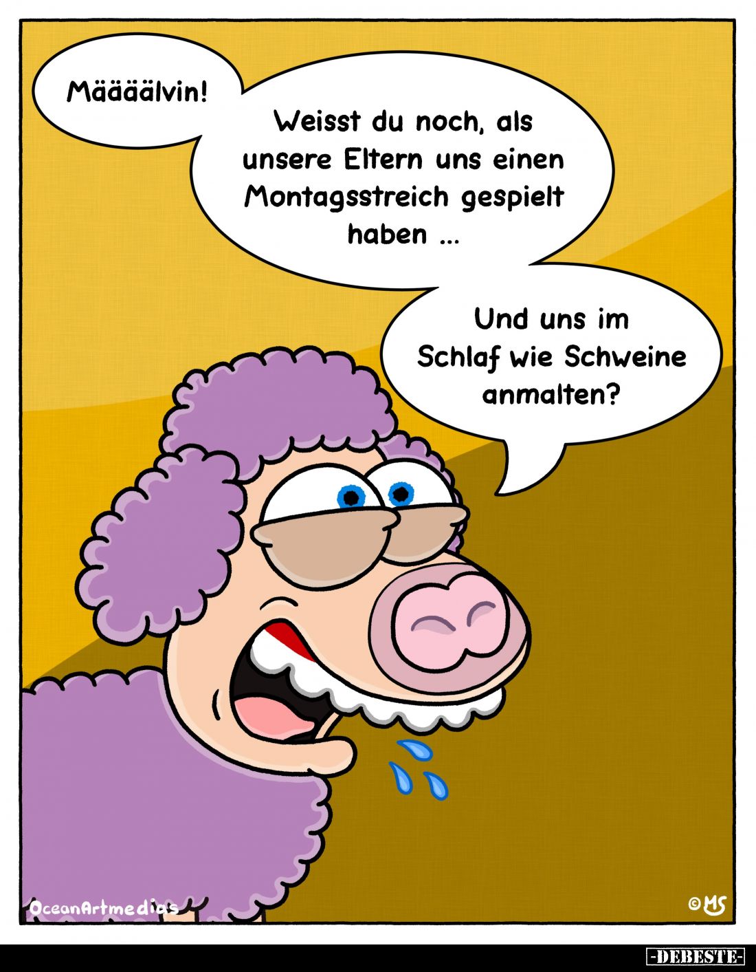 Määäälvin!
Weisst du noch, als unsere Eltern uns einen Montagsstreich gespielt haben...
Und uns im Schlaf wie Schweine anma...