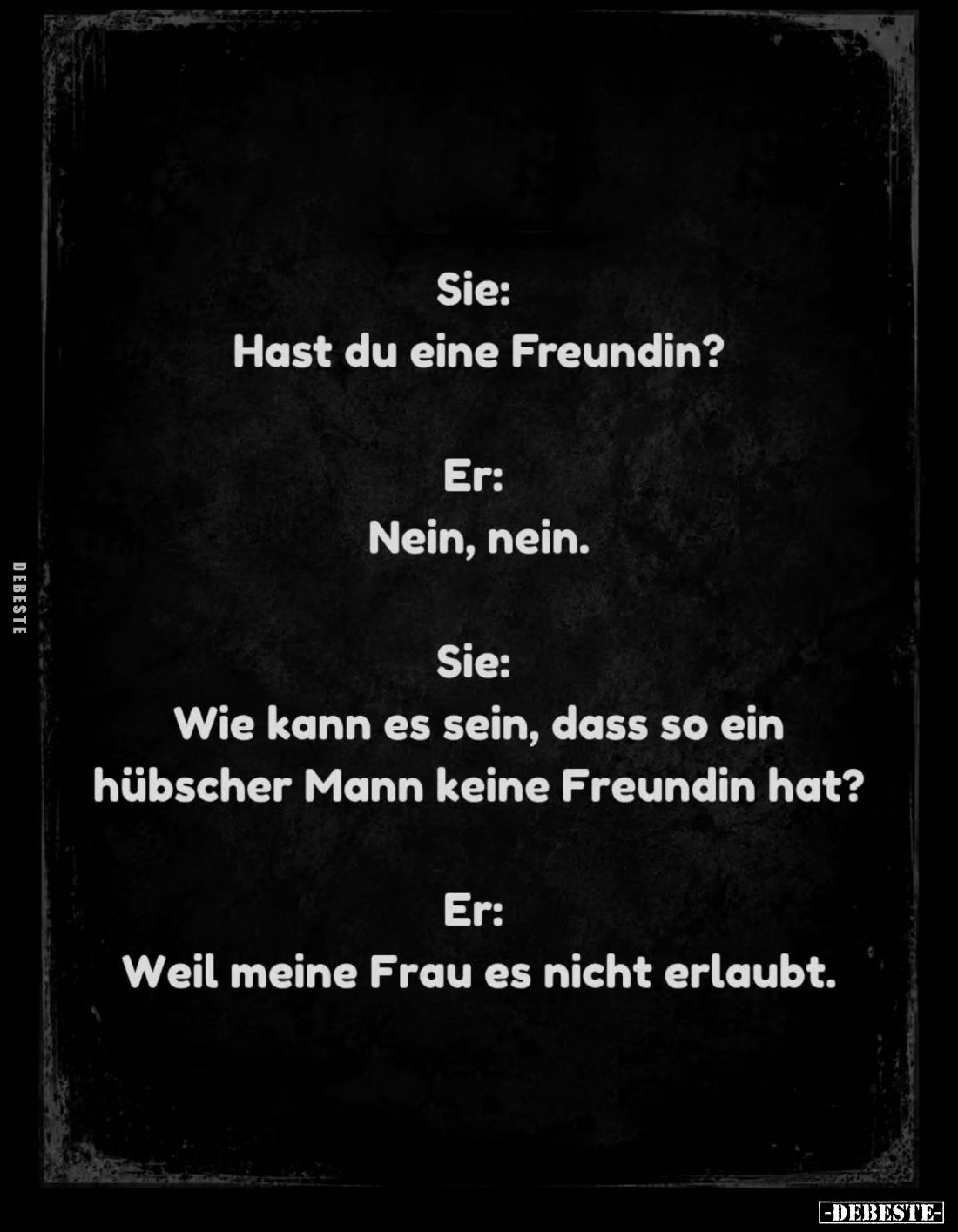 Sie:
Hast du eine Freundin? -
Er:
Nein, nein. -
Sie:
Wie kann es sein, dass so ein hübscher Mann keine Freundin hat? -
...