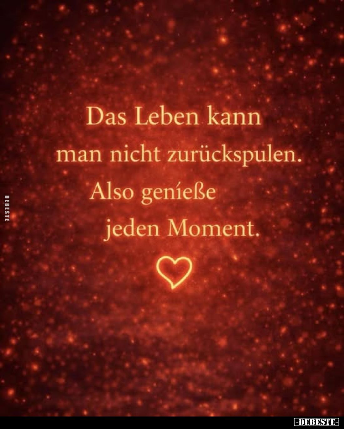 Das Leben kann man nicht zurückspulen.
Also genieße jeden Moment.