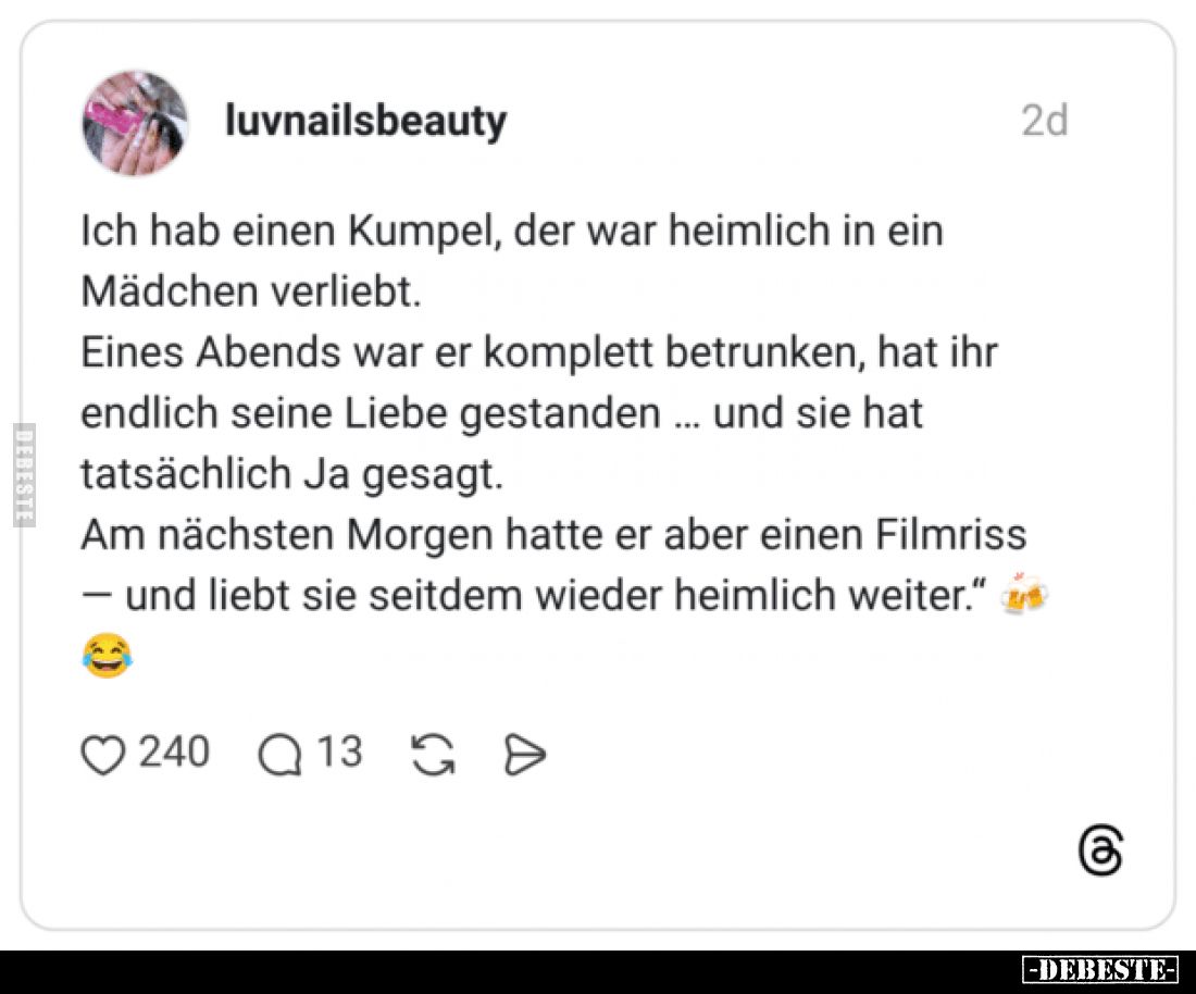 Ich hab einen Kumpel, der war heimlich in ein Mädchen verliebt.
Eines Abends war er komplett betrunken, hat ihr endlich sein...