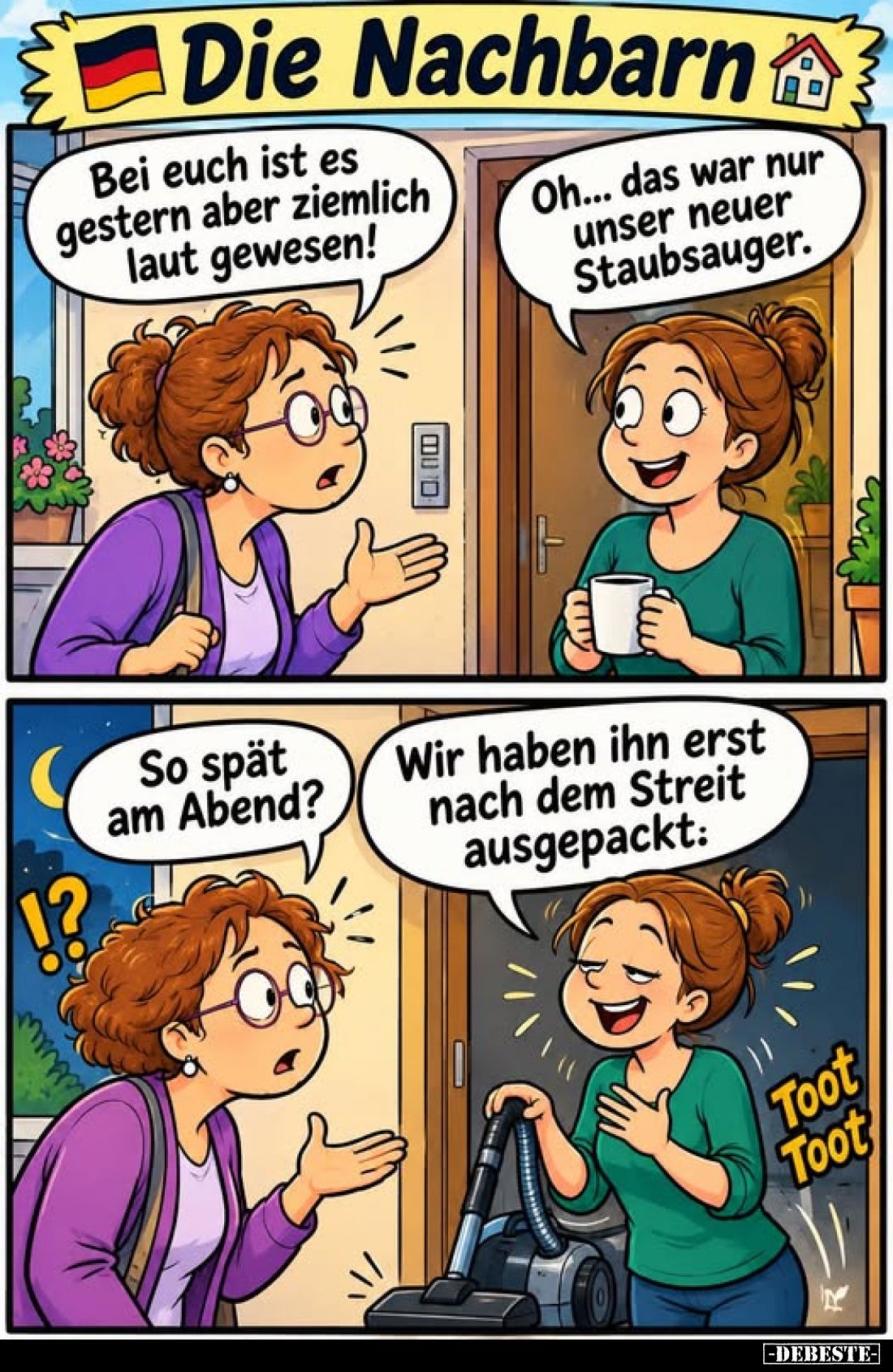 Die Nachbarn
-
Bei euch ist es gestern aber ziemlich laut gewesen!
-
Oh... das war nur unser neuer Staubsauger.
-
So sp...