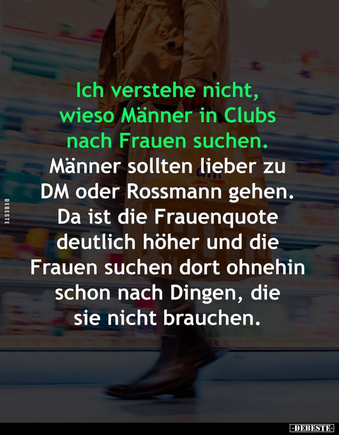 Ich verstehe nicht, wieso Männer in Clubs nach Frauen suchen.
Männer sollten lieber zu DM oder Rossmann gehen. Da ist die Fr...
