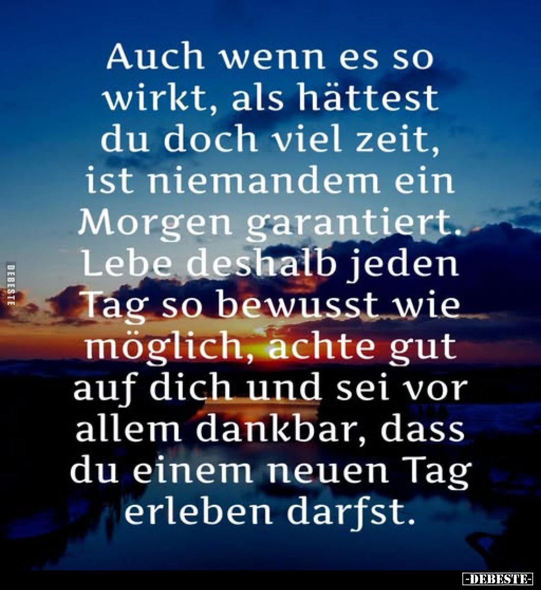 Auch wenn es so wirkt, als hättest du doch viel Zeit, ist niemandem ein Morgen garantiert.
Lebe deshalb jeden Tag so bewusst...