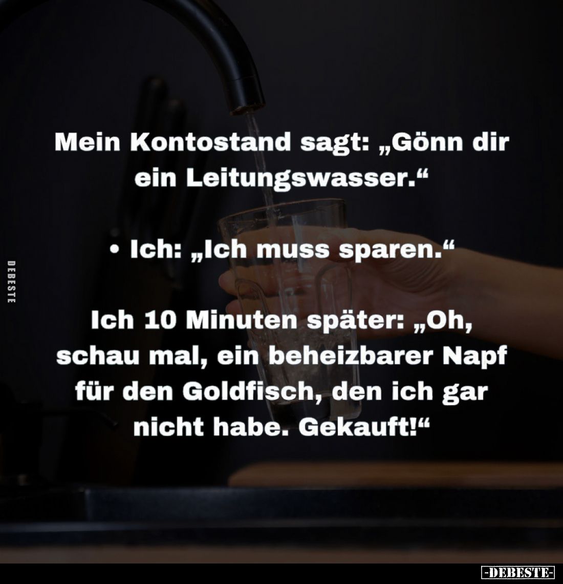 Mein Kontostand sagt: "Gönn dir ein Leitungswasser." -
Ich: "Ich muss sparen." -
Ich 10 Minuten später:...