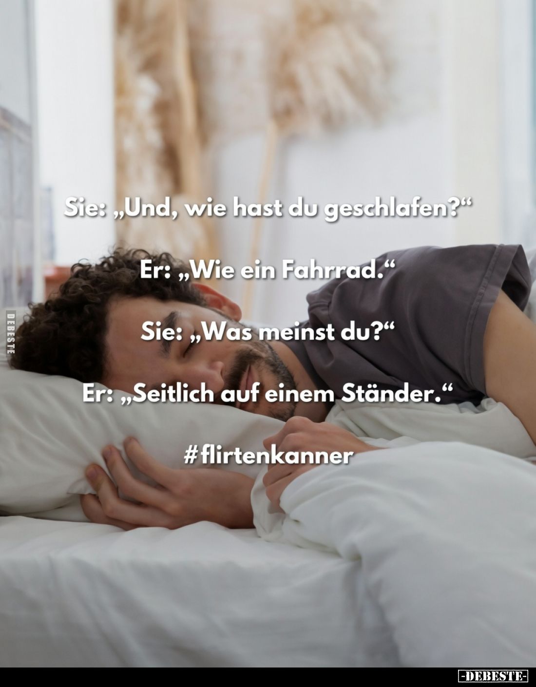 Sie: „Und, wie hast du geschlafen?“
Er: „Wie ein Fahrrad.“
Sie: „Was meinst du?“
Er: „Seitlich auf einem Ständer.“