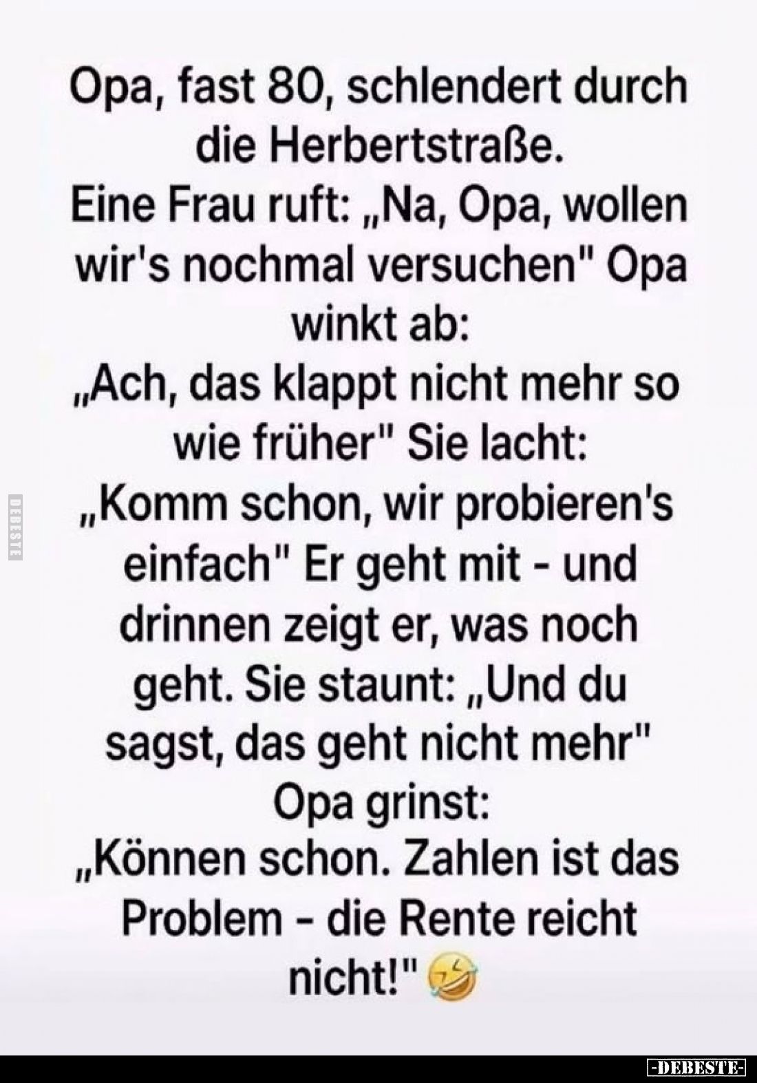 Opa, fast 80, schlendert durch die Herbertstraße.
Eine Frau ruft: „Na, Opa, wollen wir's nochmal versuchen"
Opa winkt ...