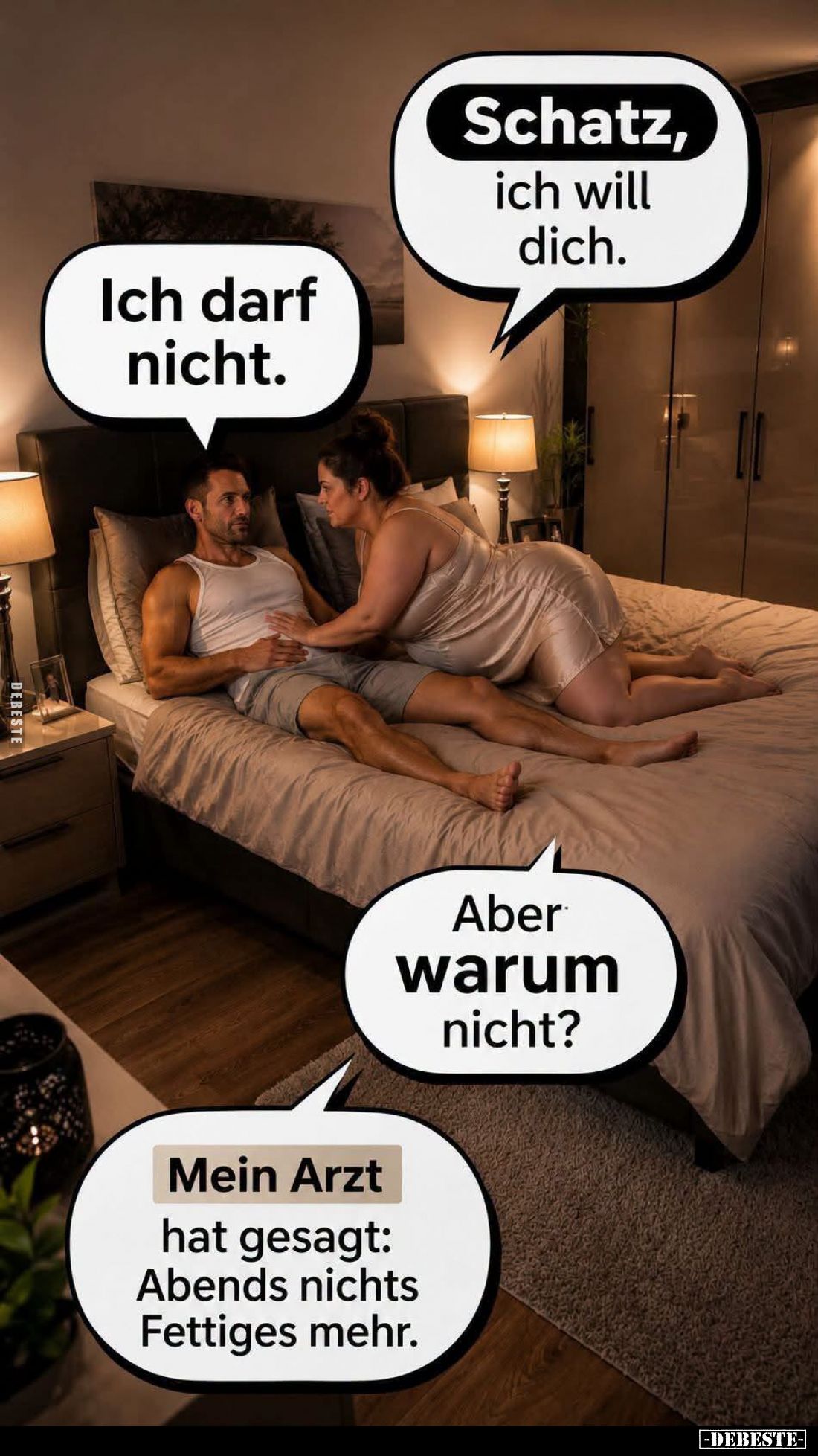 Schatz, ich will dich. -
Ich darf nicht. -
Aber warum nicht? -
Mein Arzt hat gesagt: Abends nichts Fettiges mehr.