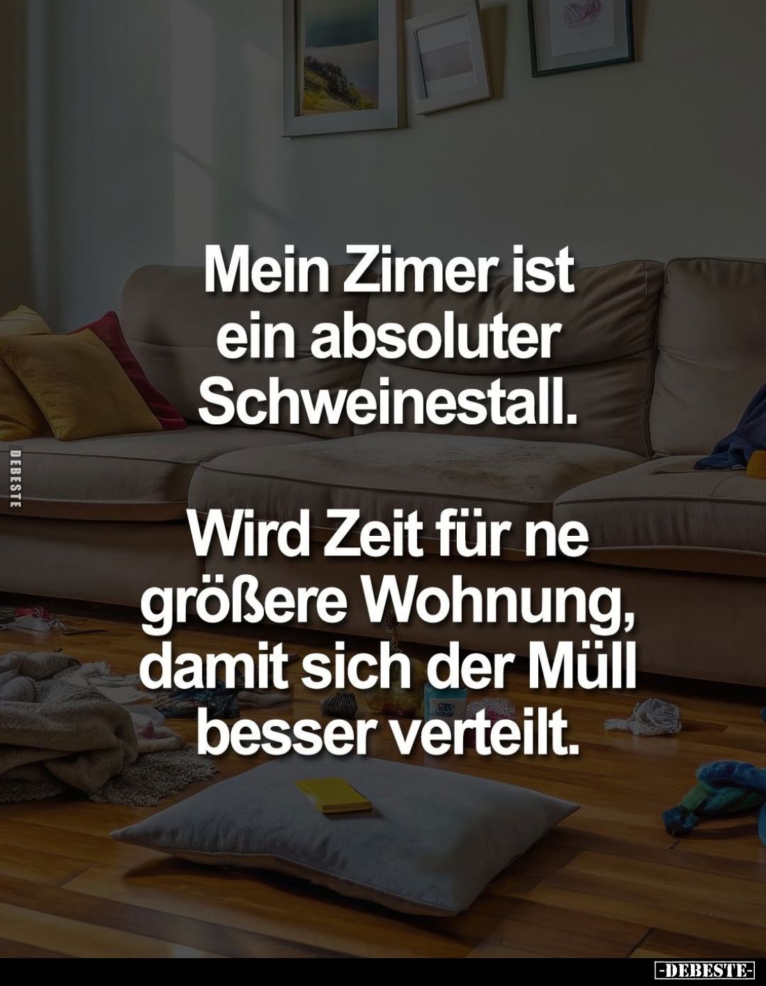 Mein Zimmer ist ein absoluter Schweinestall.
Wird Zeit für ne größere Wohnung, damit sich der Müll besser verteilt.