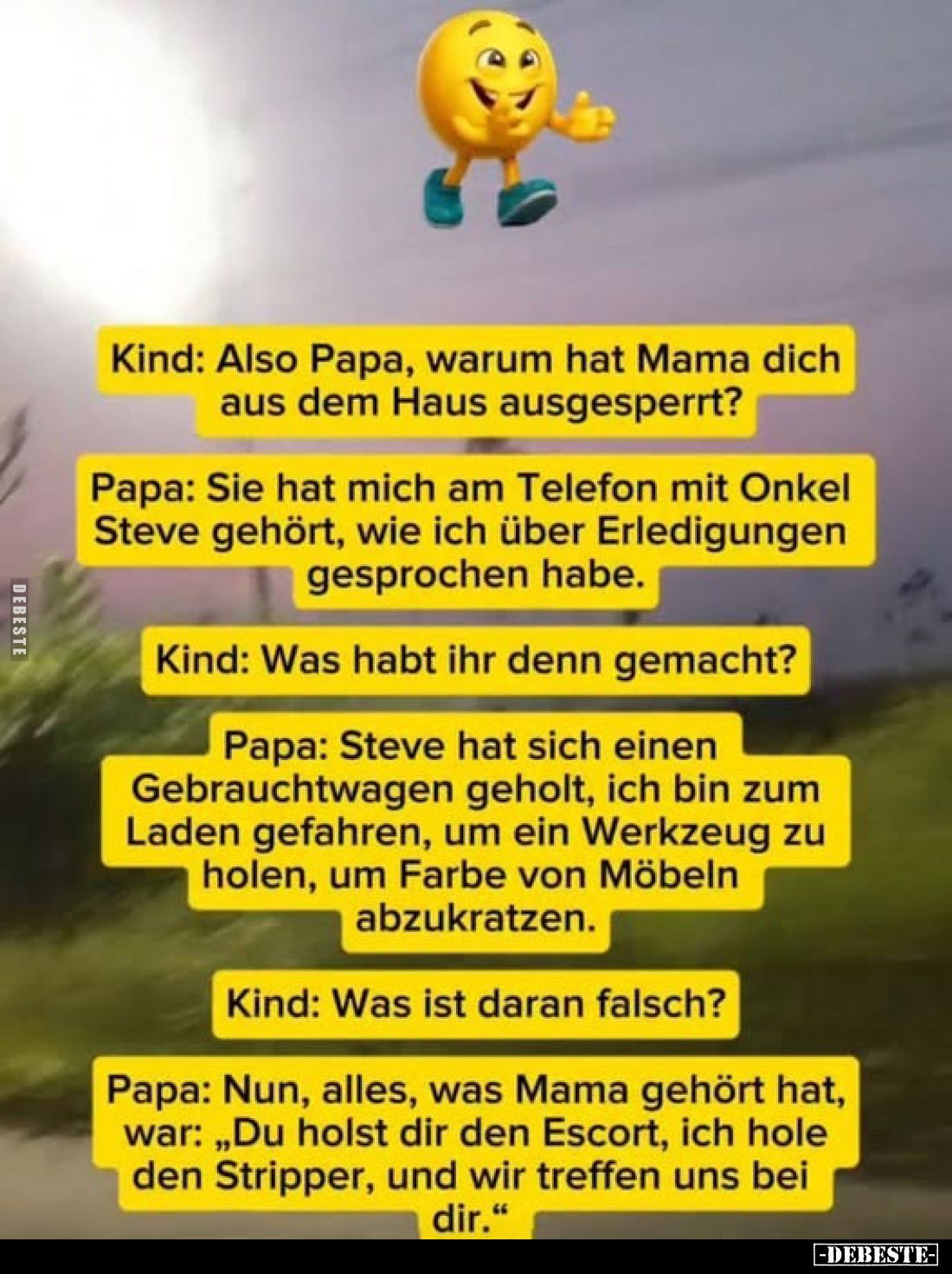 Kind: Also Papa, warum hat Mama dich aus dem Haus ausgesperrt?
Papa: Sie hat mich am Telefon mit Onkel Steve gehört, wie ich...