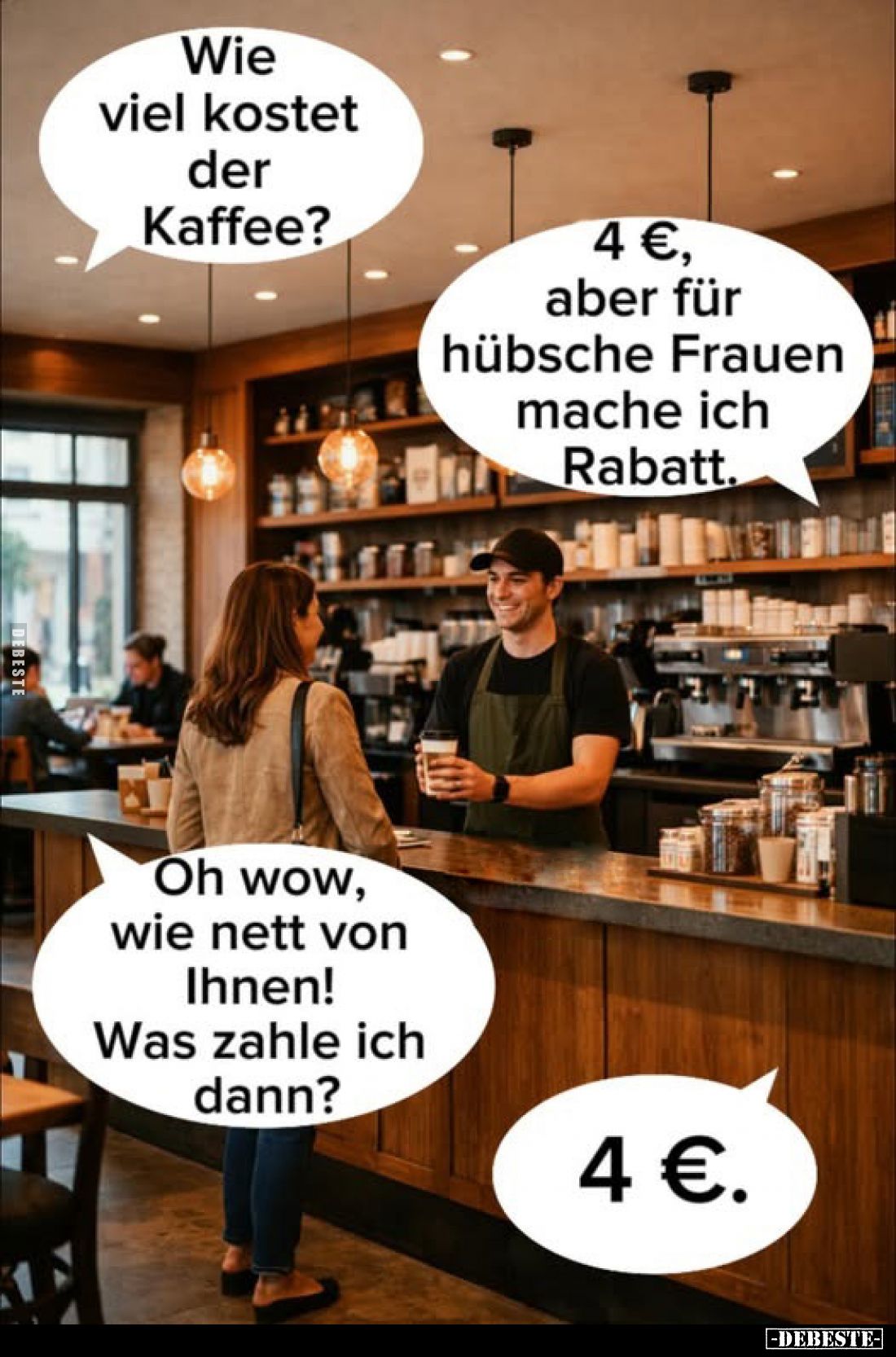 Wie viel kostet der Kaffee?
-
4 €, aber für hübsche Frauen mache ich Rabatt.
-
Oh wow, wie nett von Ihnen! Was zahle ich ...