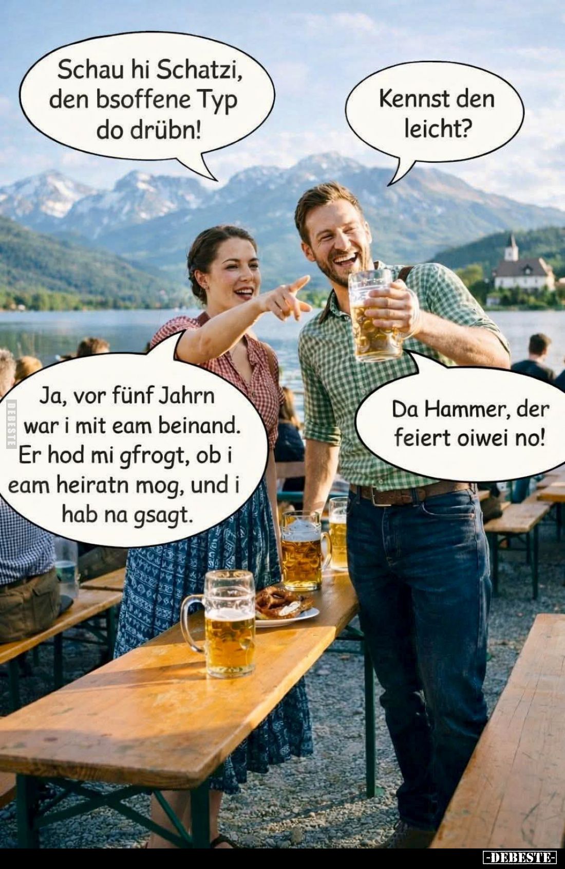 Schau hi Schatzi, den bsoffene Typ do drübn! -
Kennst den leicht? -
Ja, vor fünf Jahrn war i mit eam beinand. Er hod mi gfr...