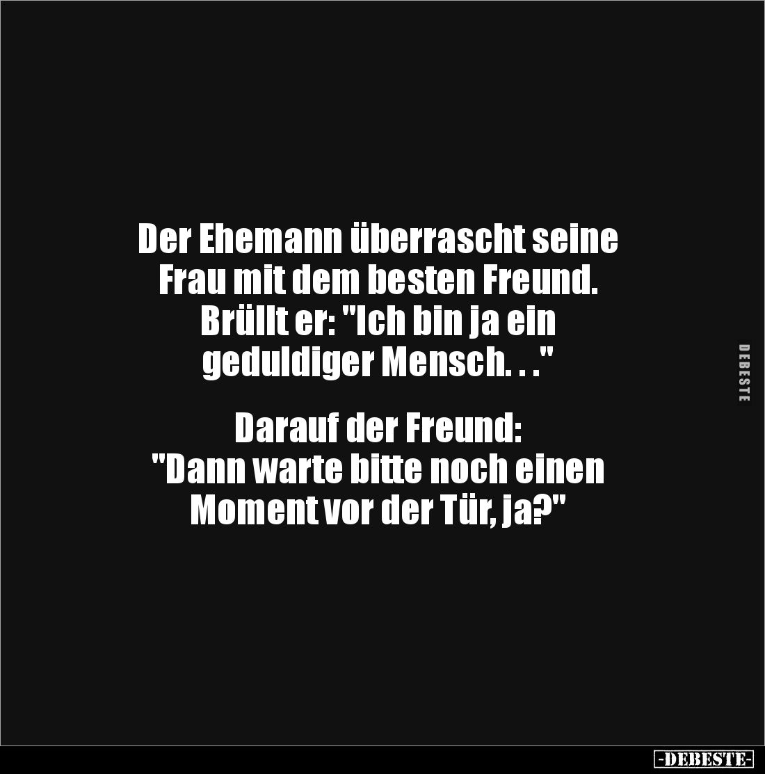 Der Ehemann überrascht seine
Frau mit dem besten Freund.
Brüllt er: "Ich bin ja ein
geduldiger Mensch. . ."
...