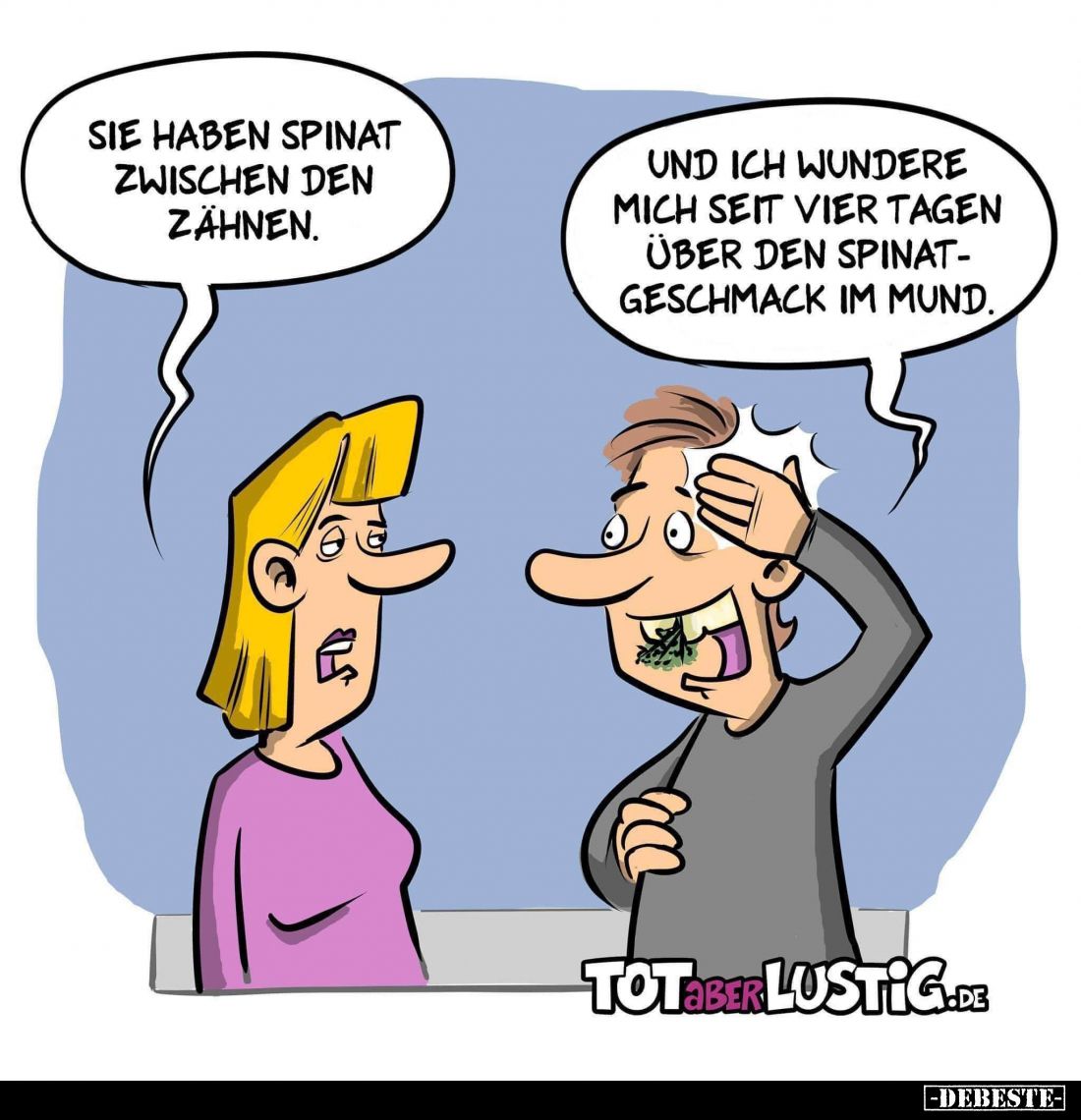 Sie haben Spinat zwischen den Zähnen. -
Und ich wundere mich seit vier Tagen über den Spinatgeschmack im Mund.