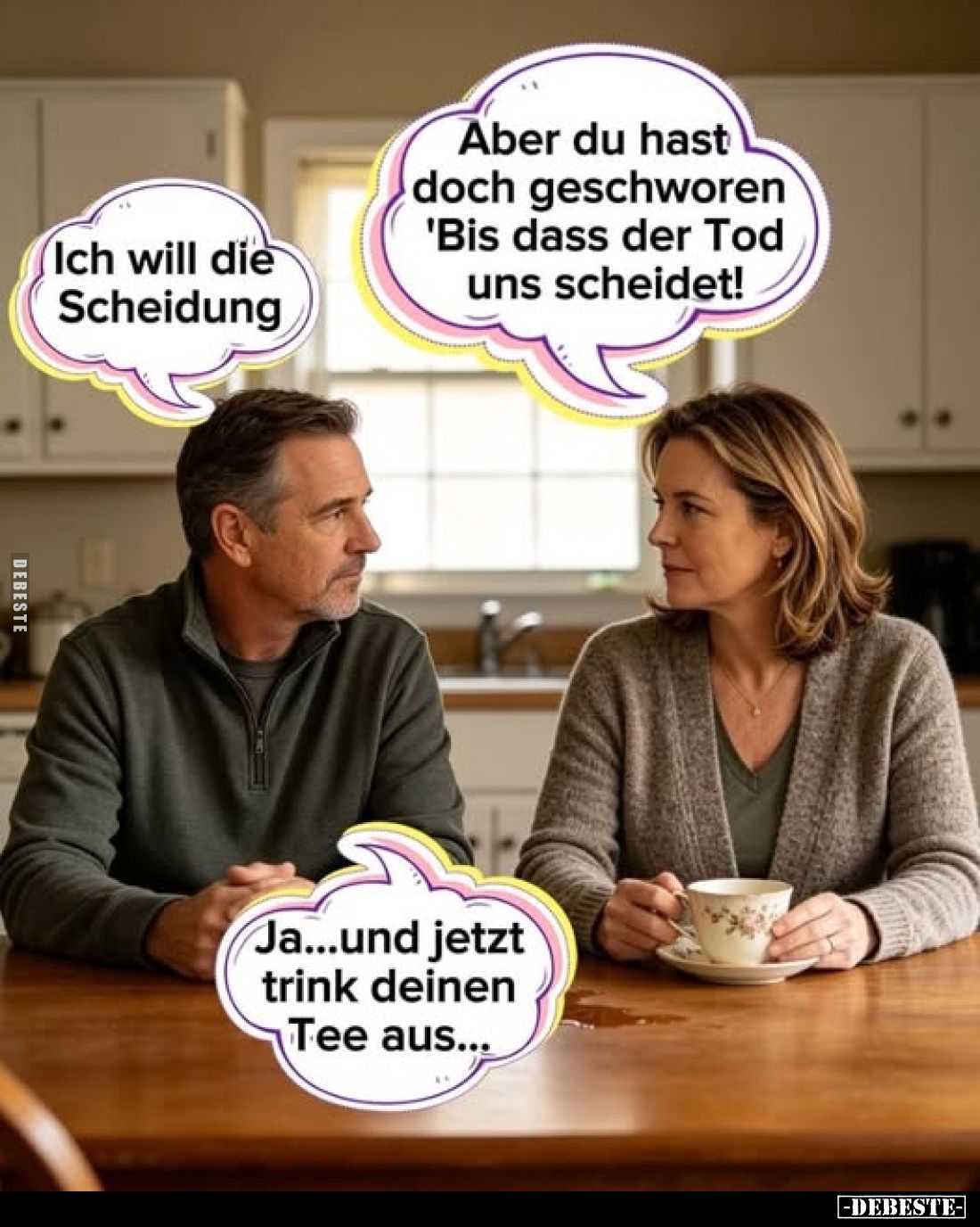 Ich will die Scheidung
-
Aber du hast doch geschworen 'Bis dass der Tod uns scheidet!'
-
Ja...und jetzt trink deinen Tee ...