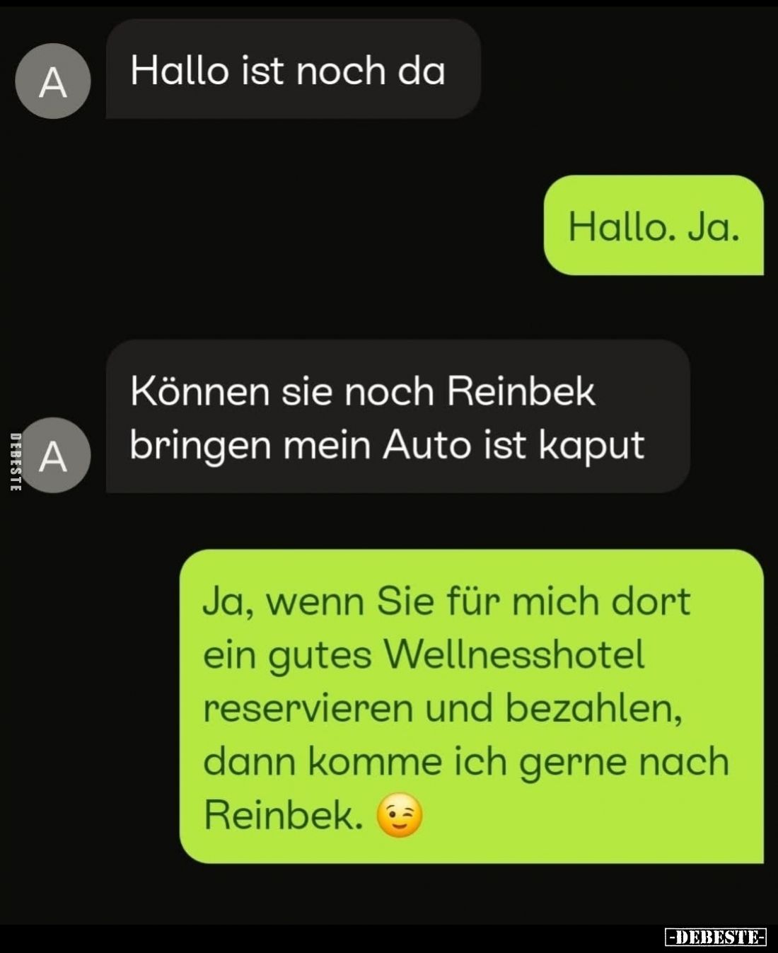 Hallo ist noch da.
-
Hallo. Ja.
-
Können sie noch Reinbek bringen mein Auto ist kaputt.
-
Ja, wenn Sie für mich dort ei...